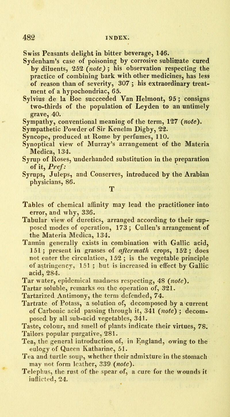 Swiss Peasants delight in bitter beverage, 146. Sydenham’s case of poisoning by corrosive sublimate cured by diluents, 252 (note) ; his observation respecting the practice of combining bark with other medicines, has less of reason than of severity, 307 ; his extraordinary treat- ment of a hypochondriac, 65. Sylvius de la Boe succeeded Van Helmont, 95; consigns two-thirds of the population of Leyden to an untimely grave, 40. Sympathy, conventional meaning of the term, 127 (note). Sympathetic Powder of Sir Kenelm Digby, 22. Syncope, produced at Rome by perfumes, 110. Synoptical view of Murray’s arrangement of the Materia Medica, 134. Syrup of Roses, underhanded substitution in the preparation of it, Pref: Syrups, Juleps, and Conserves, introduced by the Arabian physicians, 86. T Tables of chemical affinity may lead the practitioner into error, and why, 336. Tabular view of duretics, arranged according to their sup- posed modes of operation, 173; Cullen’s arrangement of the Materia Medica, 134. Tannin generally exists in combination with Gallic acid, 151; present in grasses of aftermath crops, 152; does not enter the circulation, 152 ; is the vegetable principle of astringency, 151 ; but is increased in effect by Gallic acid, 284. Tar water, epidemical madness respecting, 48 (note). Tartar soluble, remarks on the operation of, 321. Tartarized Antimony, the term defended, 74. Tartrate of Potass, a solution of, decomposed by a current of Carbonic acid passing through it, 341 (note) ; decom- posed by all sub-acid vegetables, 341. Taste, colour, and smell of plants indicate their virtues, 78. Tailors popular purgative, 281. Tea, the general introduction of, in England, ow ing to the eulogy of Queen Katharine, 51. Tea and turtle soup, whether their admixture in the stomach may not form leather, 339 (note). Telephus, the rust of the spear of, a cure for the wounds it inflicted, 24.