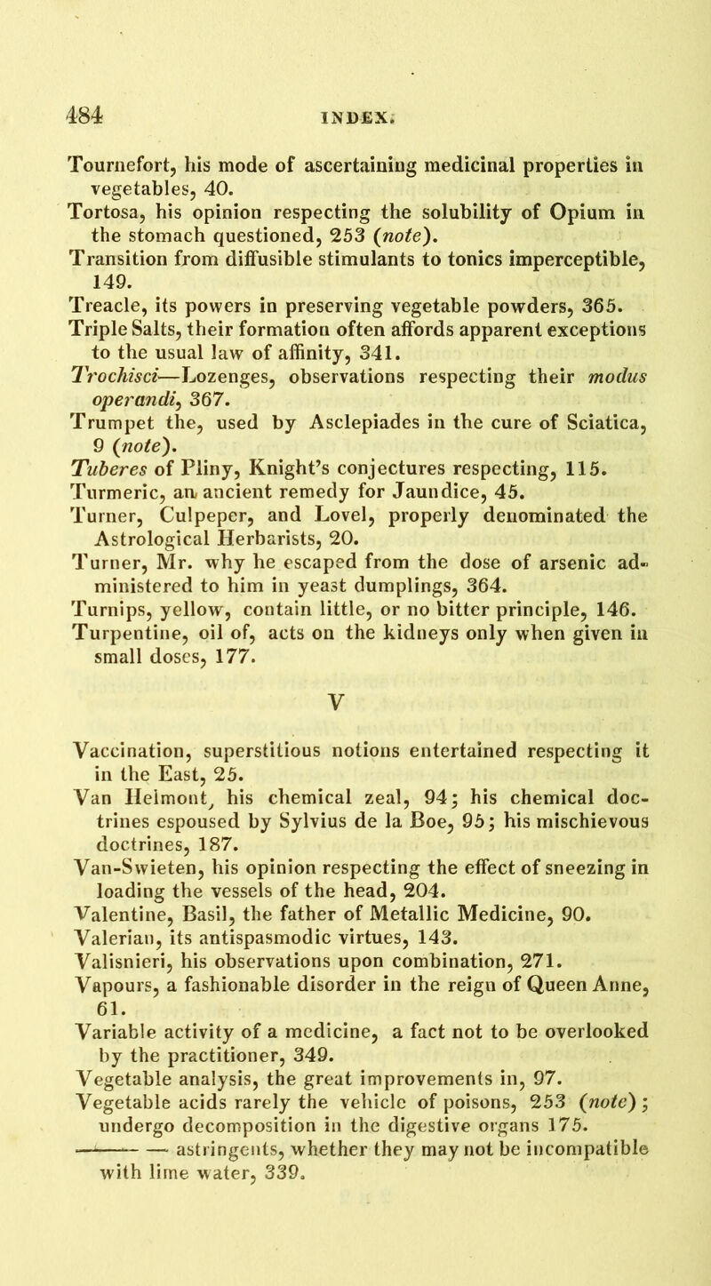 Tournefort, his mode of ascertaining medicinal properties in vegetables, 40. Tortosa, his opinion respecting the solubility of Opium in the stomach questioned, 253 {note). Transition from diffusible stimulants to tonics imperceptible, 149. Treacle, its powers in preserving vegetable powders, 365. Triple Salts, their formation often affords apparent exceptions to the usual law of affinity, 341. Trochisci—Lozenges, observations respecting their modus operand2, 367. Trumpet the, used by Asclepiades in the cure of Sciatica, 9 {note). Tuberes of Pliny, Knight’s conjectures respecting, 115. Turmeric, aa ancient remedy for Jaundice, 45. Turner, Culpeper, and Lovel, properly denominated the Astrological Herbarists, 20. Turner, Mr. why he escaped from the dose of arsenic ad- ministered to him in yeast dumplings, 364. Turnips, yellow, contain little, or no bitter principle, 146. Turpentine, oil of, acts on the kidneys only when given in small doses, 177. y Vaccination, superstitious notions entertained respecting it in the East, 25. Van Helmont, his chemical zeal, 94; his chemical doc- trines espoused by Sylvius de la Boe, 95; his mischievous doctrines, 187. Van-Swieten, his opinion respecting the effect of sneezing in loading the vessels of the head, 204. Valentine, Basil, the father of Metallic Medicine, 90. Valerian, its antispasmodic virtues, 143. Valisnieri, his observations upon combination, 271. Vapours, a fashionable disorder in the reign of Queen Anne, 61. Variable activity of a medicine, a fact not to be overlooked by the practitioner, 349. Vegetable analysis, the great improvements in, 97. Vegetable acids rarely the vehicle of poisons, 253 {note); undergo decomposition in the digestive organs 175. —1 astringents, whether they may not be incompatible with lime water, 339.