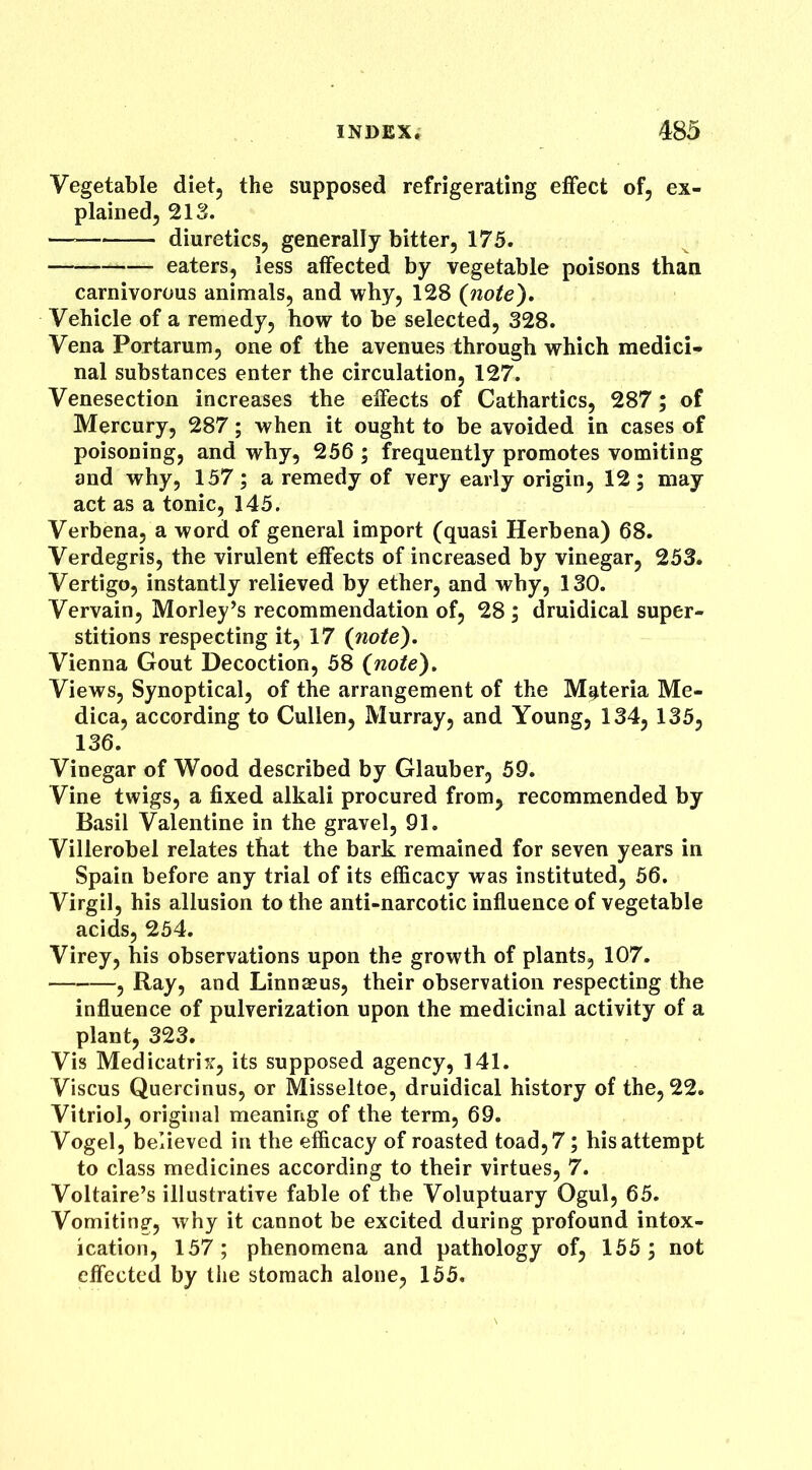 Vegetable diet5 the supposed refrigerating effect of, ex- plained, 213. — diuretics, generally bitter, 175. eaters, less affected by vegetable poisons than carnivorous animals, and why, 128 (note). Vehicle of a remedy, how to be selected, 328. Vena Portarum, one of the avenues through which medici* nal substances enter the circulation, 127. Venesection increases the effects of Cathartics, 287; of Mercury, 287; when it ought to be avoided in cases of poisoning, and why, 256 ; frequently promotes vomiting and why, 157; a remedy of very early origin, 12; may act as a tonic, 145. Verbena, a word of general import (quasi Herbena) 68. Verdegris, the virulent effects of increased by vinegar, 253. Vertigo, instantly relieved by ether, and why, 130. Vervain, Morley’s recommendation of, 28; druidical super- stitions respecting it, 17 (note). Vienna Gout Decoction, 58 (note). Views, Synoptical, of the arrangement of the Materia Me- dica, according to Cullen, Murray, and Young, 134, 135, 136. Vinegar of Wood described by Glauber, 59. Vine twigs, a fixed alkali procured from, recommended by Basil Valentine in the gravel, 91. Villerobel relates that the bark remained for seven years in Spain before any trial of its efficacy was instituted, 56. Virgil, his allusion to the anti-narcotic influence of vegetable acids, 254. Virey, his observations upon the growth of plants, 107. , Ray, and Linnaeus, their observation respecting the influence of pulverization upon the medicinal activity of a plant, 323. Vis Medicatrix, its supposed agency, 141. Viscus Quercinus, or Misseltoe, druidical history of the, 22. Vitriol, original meaning of the term, 69. Vogel, believed in the efficacy of roasted toad, 7; his attempt to class medicines according to their virtues, 7. Voltaire’s illustrative fable of the Voluptuary Ogul, 65. Vomiting, why it cannot be excited during profound intox- ication, 157; phenomena and pathology of, 155; not effected by the stomach alone, 155.