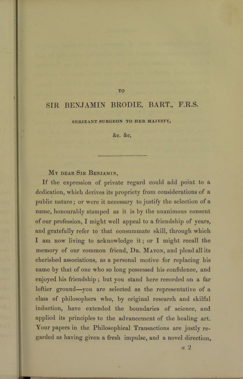 TO SIR BENJAMIN BRODIE, BART., F.R.S. SERJEANT SURGEON TO HER MAJESTY, &C. &C, My dear Sir Benjamin, If the expression of private regard could add point to a dedication, which derives its propriety from considerations of a I public nature; or were it necessary to justify the selection of a name, honourably stamped as it is by the unanimous consent of our profession, I might well appeal to a friendship of years, and gratefully refer to that consummate skill, through which I am now living to acknowledge it; or I might recall the memory of our common friend, Dr. Maton, and plead all its cherished associations, as a personal motive for replacing his name by that of one who so long possessed his confidence, and enjoyed his friendship ; but you stand here recorded on a far loftier ground—you are selected as the representative of a class of philosophers who, by original research and skilful induction, have extended the boundaries of science, and applied its principles to the advancement of the healing art. Your papers in the Philosophical Transactions are justly re- garded as having given a fresh impulse, and a novel direction, a 2