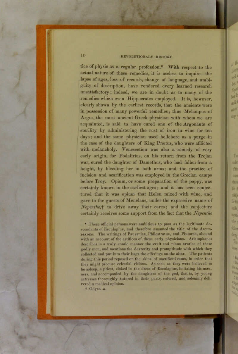 tice of physic as a regular profession.* With respect to the actual nature of these remedies, it is useless to inquire—the lapse of ages, loss of records, change of language, and ambi- guity of description, have rendered every learned research unsatisfactory ; indeed, we are in doubt as to many of the remedies which even Hippocrates employed. It is, however, clearly shown by the earliest records, that the ancients were in possession of many powerful remedies; thus Melampus of Argos, the most ancient Greek physician with whom we are acquainted, is said to have cured one of the Argonauts of sterility by administering the rust of iron in wine for ten I days; and the same physician used hellebore as a purge in the case of the daughters of King Prsetus, who were afflicted with melancholy. Venesection was also a remedy of very early origin, for Podalirius, on his return from the Trojan war, cured the daughter of Damethus, who had fallen from a height, by bleeding her in both arms; and the practice of incision and scarification was employed in the Grecian camps before Troy. Opium, or some preparation of the poppy, was certainly known in the earliest ages; and it has been conjec- tured that it was opium that Helen mixed with wine, and gave to the guests of Menelaus, under the expressive name of Nepenthe,-\ to drive away their cares; and the conjecture certainly receives some support from the fact that the Nepenthe * These official persons were ambitious to pass as the legitimate de- scendants of Esculapius, and therefore assumed the title of the Ascle- piADES. The writings of I’ausanias, Philostratus, and Plutarch, abound with an account of the artifices of these early physicians. Aristophanes describes in a truly comic manner the craft and pious avarice of these godly men, and mentions the dexterity and promptitude with which they collected and put into their bags the oflferings on the altar. The patients during this period reposed on the skins of sacrificed rams, in order that they might procure celestial visions. As soon as they were believed to be asleep, a priest, cloked in the dress of Esculapius, imitating his man- ners, and accompanied by the daughters of the god, that is, by young- actresses thoroughly tutored in their parts, entered, and solemnly deli- vered a medical opinion. t Odyss. A.