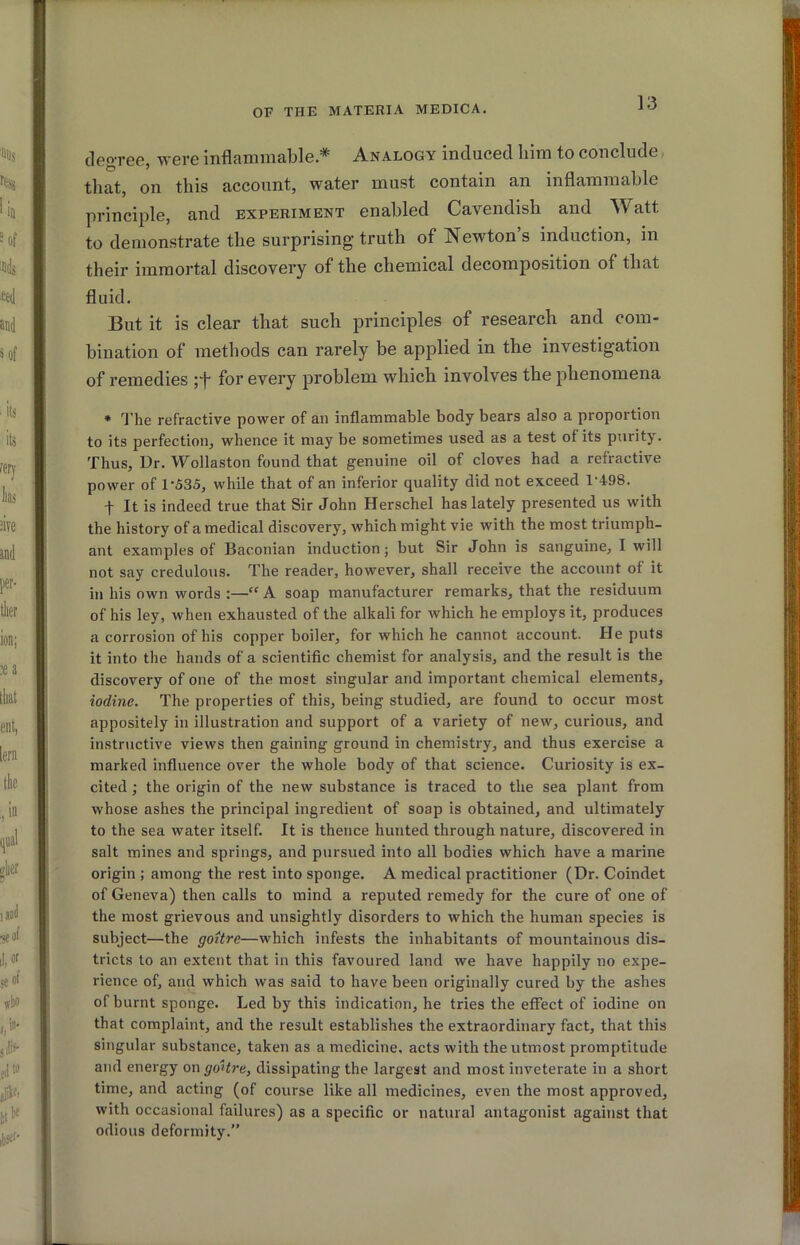 degree, were inflammable * Analogy induced him to conclude that, on this account, water must contain an inflammable principle, and experiment enabled Cavendish and Watt to demonstrate the surprising truth of Newton’s induction, in their immortal discovery of the chemical decomposition of that fluid. But it is clear that such principles of research and com- bination of methods can rarely be applied in the investigation of remedies pf for every problem which involves the phenomena * ^J'he refractive power of an inflammable body bears also a proportion to its perfection, whence it may be sometimes used as a test of its purity. Thus, Ur. Wollaston found that genuine oil of cloves had a refractive power of 1-535, while that of an inferior quality did not exceed 1-498. t It is indeed true that Sir John Herschel has lately presented us with the history of a medical discovery, which might vie with the most triumph- ant examples of Baconian induction; but Sir John is sanguine, I will not say credulous. The reader, however, shall receive the account of it in his own words :—“ A soap manufacturer remarks, that the residuum of his ley, when exhausted of the alkali for which he employs it, produces a corrosion of his copper boiler, for which he cannot account. He puts it into the hands of a scientific chemist for analysis, and the result is the discovery of one of the most singular and important chemical elements, iodine. The properties of this, being studied, are found to occur most appositely in illustration and support of a variety of new, curious, and instructive views then gaining ground in chemistry, and thus exercise a marked influence over the whole body of that science. Curiosity is ex- cited ; the origin of the new substance is traced to the sea plant from whose ashes the principal ingredient of soap is obtained, and ultimately to the sea water itself. It is thence hunted through nature, discovered in salt mines and springs, and pursued into all bodies which have a marine origin ; among the rest into sponge. A medical practitioner (Dr. Coindet of Geneva) then calls to mind a reputed remedy for the cure of one of the most grievous and unsightly disorders to which the human species is subject—the goitre—which infests the inhabitants of mountainous dis- tricts to an extent that in this favoured land we have happily no expe- rience of, and which was said to have been originally cured by the ashes of burnt sponge. Led by this indication, he tries the effect of iodine on that complaint, and the result establishes the extraordinary fact, that this singular substance, taken as a medicine, acts with the utmost promptitude and energy on goitre, dissipating the largest and most inveterate in a short time, and acting (of course like all medicines, even the most approved, with occasional failures) as a specific or natural antagonist against that odious deformity.”