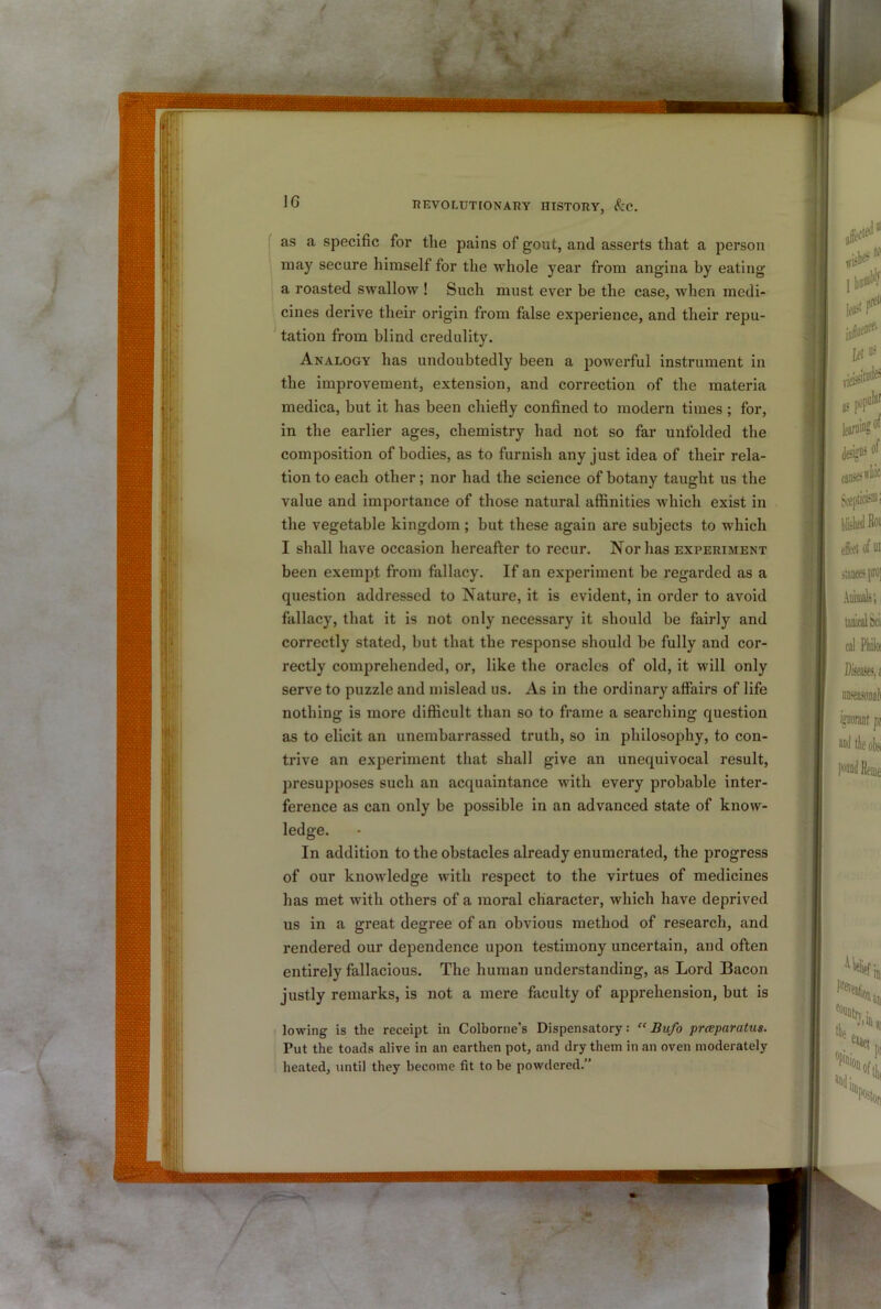 IG as a specific for the pains of gout, and asserts that a person may secure himself for the whole year from angina by eating a roasted swallow ! Such must ever be the case, when medi- cines derive their origin from false experience, and their repu- * tation from blind credulity. Analogy has undoubtedly been a powerful instrument in the improvement, extension, and correction of the materia medica, but it has been chiefly confined to modern times ; for, in the earlier ages, chemistry had not so far unfolded the composition of bodies, as to furnish any just idea of their rela- tion to each other; nor had the science of botany taught us the value and importance of those natural affinities which exist in the vegetable kingdom; but these again are subjects to which I shall have occasion hereafter to recur. Nor has experiment been exempt from fallacy. If an experiment be regarded as a question addressed to Nature, it is evident, in order to avoid fallacy, that it is not only necessary it should be fairly and correctly stated, but that the response should be fully and cor- rectly comprehended, or, like the oracles of old, it will only serve to puzzle and mislead us. As in the ordinary affairs of life nothing is more difficult than so to frame a searching question as to elicit an unembarrassed truth, so in philosophy, to con- trive an experiment that shall give an unequivocal result, presupposes such an acquaintance with every probable inter- ference as can only be possible in an advanced state of know- ledge. In addition to the obstacles already enumerated, the progress of our knowledge with respect to the virtues of medicines has met with others of a moral character, which have deprived us in a great degree of an obvious method of research, and rendered our dependence upon testimony uncertain, and often entirely fallacious. The human understanding, as Lord Bacon justly remarks, is not a mere faculty of apprehension, but is lowing is the receipt in Colborne’s Dispensatory.- “ Bufo prceparatus. Put the toads alive in an earthen pot, and dry them in an oven moderately heated, until they become fit to be powdered.