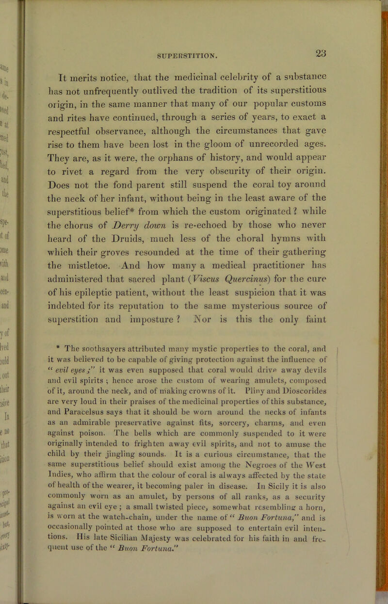 It merits notice, that the medicinal celebrity of a substance has not unfrequently outlived the tradition of its superstitious origin, in the same manner that many of our popular customs and rites have continued, through a series of years, to exact a respectful observance, although the circumstances that gave rise to them have been lost in the gloom of unrecorded ages. They are, as it were, the orphans of history, and would appear to rivet a regard from the very obscurity of their origin. Does not the fond parent still suspend the coral toy around the neck of her infant, without being in the least aware of the superstitious belief* from which the custom originated? while the chorus of Derry down is re-echoed by those who never heard of the Druids, much less of the choral hymns with which their groves resounded at the time of their gathering the mistletoe. And how many a medical practitioner has administered that sacred plant {Viscus Quercinus) for tlie cure of his epileptic patient, without the least suspicion that it was indebted for its reputation to the same mysterious source of superstition and imposture ? Nor is this the only faint * The soothsayers attributed many mystic properties to the coral, and it was believed to be capable of giving protection against the influence of “ evil eyesit was even supposed that coral would drive away devils and evil spirits ; hence arose the custom of wearing amulets, composed of it, around the neck, and of making crowns of it. Pliny and Dioscorides are very loud in their praises of the medicinal properties of this substance, and Paracelsus says that it should be worn around the necks of infants as an admirable preservative against fits, sorcery, charms, and even against poison. The bells which are commonly suspended to it were originally intended to frighten away evil spirits, and not to amuse the child by their jingling sounds. It is a curious circumstance, that the same superstitious belief should exist among the Negroes of the West Indies, who affirm that the colour of coral is always affected by the state of health of the wearer, it becoming paler in disease. In Sicily it is also commonly worn as an amulet, by persons of all ranks, as a security against an evil eye ; a small twisted piece, somewhat resembline a horn, is worn at the watch-chain, under the name of “ Buon Fortuna,” and is occasionally pointed at those who are supposed to entertain evil inten- tions. His late Sicilian Majesty was celebrated for his faith in and fre- quent use of the “ Bimi Fortuna.”