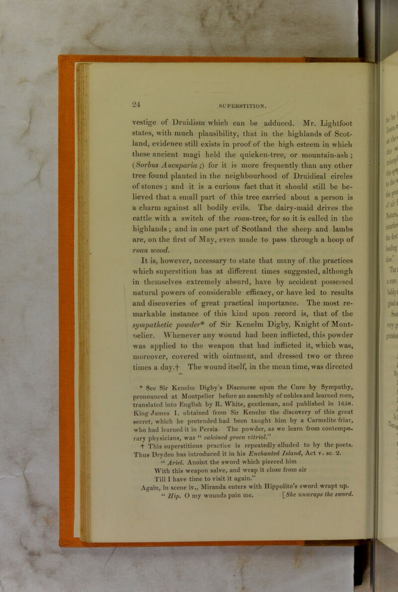vestige of Druiclisiu which can be adduced. Mr. Lighlfoot states, with much plausibility, that in the highlands of Scot- land, evidence still exists in proof of the high esteem in which these ancient magi held the quicken-tree, or mountain-ash ; {Sorhus Aucuparia;) for it is more frequently than any other tree found planted in the neighbourhood of Druidical circles of stones ; and it is a curious fact that it should still be be- lieved that a small part of this tree carried about a person is a charm against all bodily evils. The dairy-maid drives the cattle with a switch of the roan-tTee, for so it is called in the highlands ; and in one part of Scotland the sheep and lambs are, on the first of May, even made to pass through a hoop of roan wood. It is, however, necessary to state that many of the practices which superstition has at different times suggested, although in themselves extremely absurd, have by accident possessed natural powers of considerable efficacy, or have led to results and discoveries of great practical importance. The most re- markable instance of this kind upon record is, that of the sympathetic powder* of Sir Kenelm Digby, Knight of Mont- oelier. Whenever any wound had been inflicted, this powder was applied to the weapon that had inflicted it, which was, moreover, covered with ointment, and dressed two or three times a day.f The wound itself, in the mean time, was directed * See Sir Kenelm Uigby’s Discourse upon the Cure by Sympathy, pronounced at Montpelier before an assembly of nobles and learned men, translated into Knglish by II. VVhite, gentleman, and published in 1658. King James I. obtained from Sir Kenelm the discovery of this great secret, which he pretended had been taught him by a Carmelite friar, who had learned it in Persia- The powder, as we learn from contempo- rary physicians, was “ calcined green vitriol.” t This superstitious practice is repeatedly alluded to by the poets. Thus Dryden has introduced it in his Enchanted Island, Act v. sc. 2. “ Ariel. Anoint the sword which pierced him With this weapon salve, and wrap it close from air Till I have time to visit it again.” Again, in scene iv., Miranda enters with Hippolito s sword wrapt up. “ Hip. O my wounds pain me. [SAe unwraps the sword.