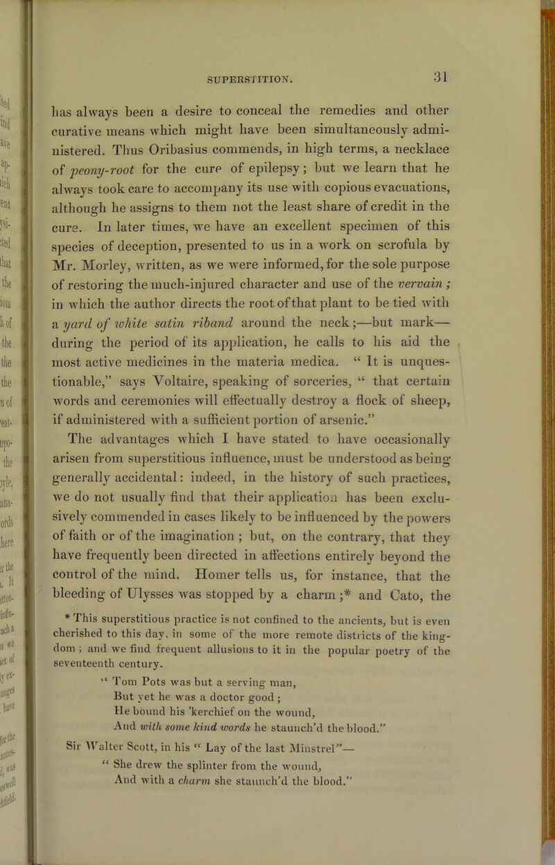 lias always been a desire to conceal the remedies and other curative means which might have been simultaneously admi- nistered. Thus Oribasius commends, in high terms, a necklace of i^eony-root for the cure of epilepsy; but we learn that he always took care to accompany its use with copious evacuations, although he assigns to them not the least share of credit in the cure. In later times, we have an excellent specimen of this species of deception, presented to us in a work on scrofula by Mr. Morley, written, as we were informed, for the sole purpose of restoring the much-injured character and use of the vervain ; in which the author directs the root of that plant to be tied with a yard of white satin riband around the neck;—but mark— during the period of its application, he calls to his aid the most active medicines in the materia medica. “ It is unques- tionable,” says Voltaire, speaking of sorceries, “ that certain words and ceremonies will effectually destroy a flock of sheep, if administered with a sufiicient portion of arsenic.” The advantages which I have stated to have occasionally arisen from superstitious influence, must be understood as being generally accidental: indeed, in the history of such practices, we do not usually find that their application has been exclu- sively commended in cases likely to be influenced by the powers of faith or of the imagination ; but, on the contrary, that they have frequently been directed in affections entirely beyond the control of the mind. Homer tells us, for instance, that the bleeding of Ulysses was stopped by a charm ;* and Cato, the *This superstitious practice is not confined to the ancients, but is even cherished to this day, in some of the more remote districts of the king- dom ; and we find frequent allusions to it in the popular poetry of the seventeenth century. “ Tom Pots was but a serving man, But yet he was a doctor good ; He bound his ’kerchief on the wound. And with some kind words he staunch’d the blood.” Sir W'alter Scott, in his “ Lay of the last Minstrel”— “ She drew the splinter from the wound. And with a charm she staunch’d the blood.”