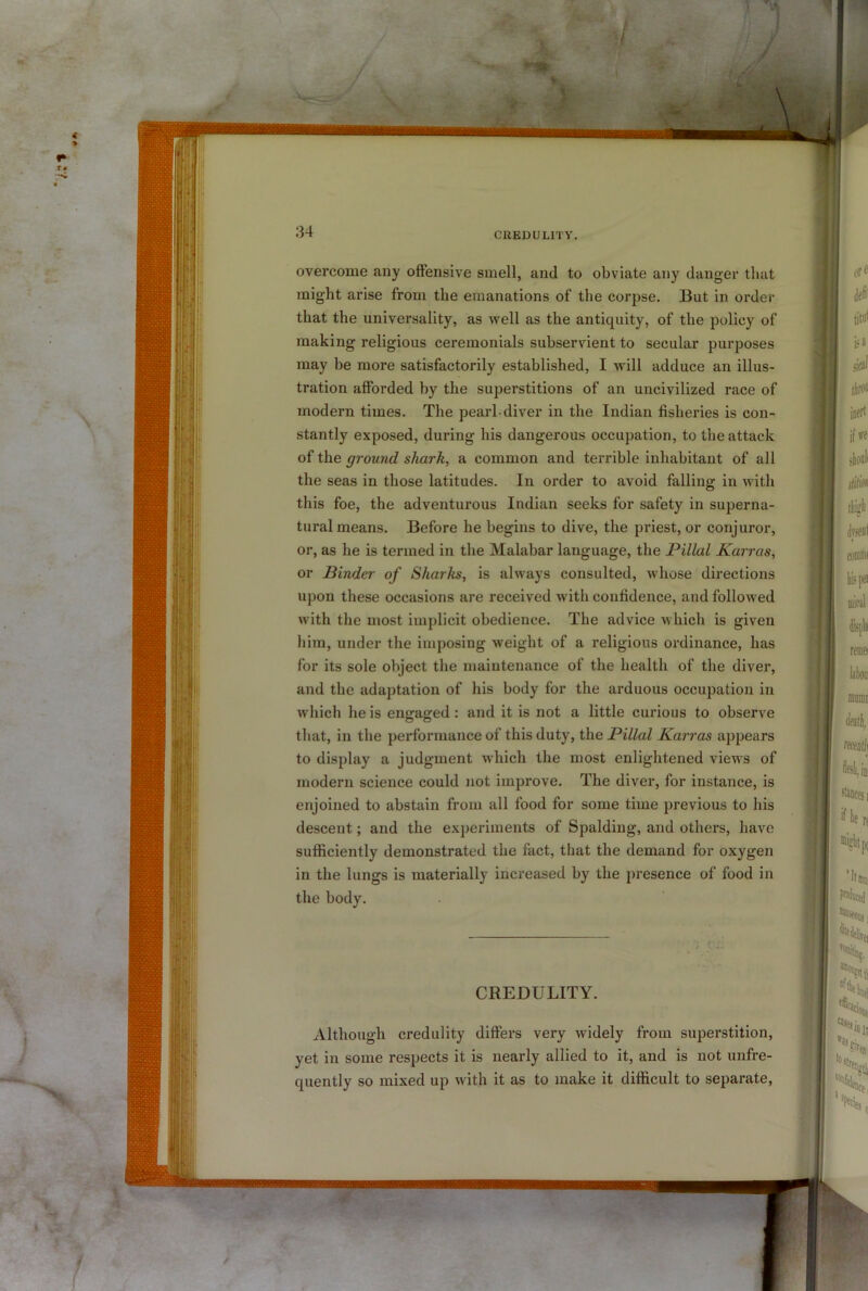 overcome any offensive smell, and to obviate any danger that might arise from the emanations of the corpse. But in order that the universality, as well as the antiquity, of the policy of making religious ceremonials subservient to secular purposes may be more satisfactorily established, I will adduce an illus- tration aflForded by the superstitions of an uncivilized race of modern times. The pearl-diver in the Indian fisheries is con- stantly exposed, during his dangerous occupation, to the attack of the ground shark, a common and terrible inhabitant of all the seas in those latitudes. In order to avoid falling in with this foe, the adventurous Indian seeks for safety in superna- tural means. Before he begins to dive, the priest, or conjuror, or, as he is termed in the Malabar language, the Pillal Karras, or Binder of Sharks, is always consulted, whose directions upon these occasions are received with confidence, and followed with the most implicit obedience. The advice which is given him, under the imposing weight of a religious ordinance, has for its sole object the maintenance of the health of the diver, and the adaptation of his body for the arduous occupation in which he is engaged : and it is not a little curious to observe that, in the performance of this duty, the Pillal Karras appears to display a judgment which the most enlightened view’s of modern science could not improve. The diver, for instance, is enjoined to abstain from all food for some time previous to his descent; and the experiments of Spalding, and others, have sufficiently demonstrated the fact, that the demand for oxygen in the lungs is materially increased by the presence of food in the body. CREDULITY. Although credulity differs very widely from superstition, yet in some respects it is nearly allied to it, and is not unfre- quently so mixed up with it as to make it difficult to separate.