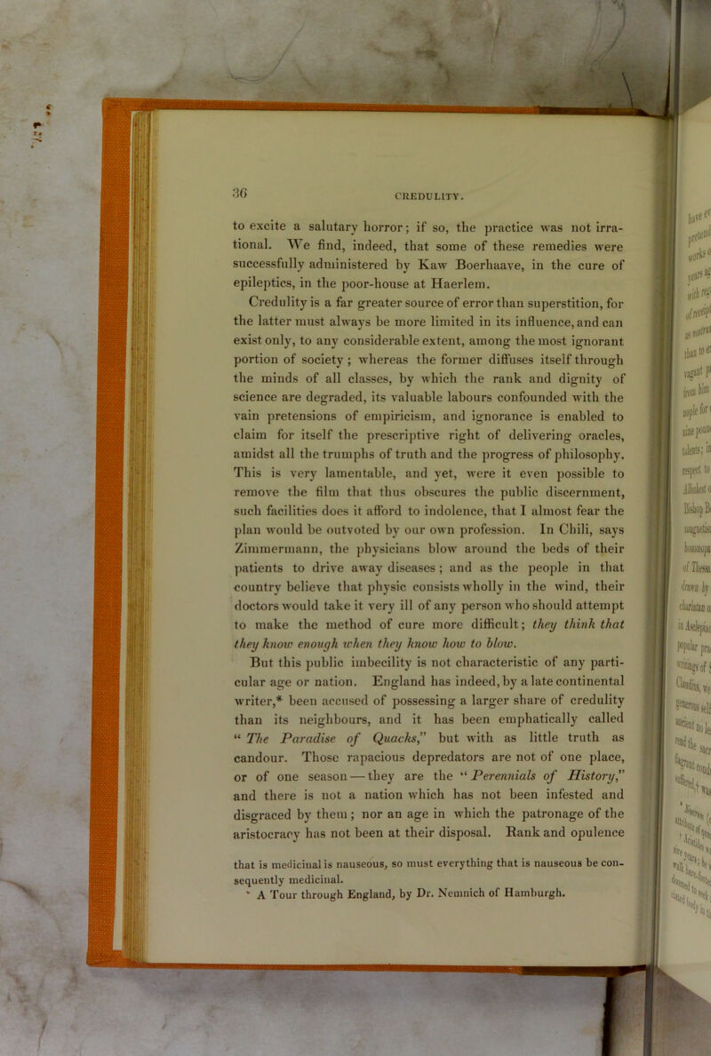 t to excite a salutary horror; if so, the practice was not irra- tional. We find, indeed, that some of these remedies were epileptics, in the poor-house at Haerlem. Credulity is a far greater source of error than superstition, for the latter must always be more limited in its influence, and can exist only, to any considerable extent, among the most ignorant portion of society; whereas the former diffuses itself through the minds of all classes, by which the rank and dignity of science are degraded, its valuable labours confounded with the vain pretensions of empiricism, and ignorance is enabled to claim for itself the prescriptive right of delivering oracles, amidst all the trumphs of truth and the progress of philosophy. This is very lamentable, and yet, Avere it even possible to remove the film that thus obscures the public discernment, such facilities does it afford to indolence, that I almost fear the plan would be outvoted by our own profession. In Chili, says Zimmermann, the physicians blow around the beds of their patients to drive away diseases; and as the people in that country believe that physic consists wholly in the wind, their doctors Avould take it very ill of any person who should attempt to make the method of cure more difficult; they think that they know enough when they know how to blow. But this public imbecility is not characteristic of any parti- cular age or nation. England has indeed, by a late continental Avriter,* been accused of possessing a larger share of credulity than its neighbours, and it has been emphatically called The Paradise of Quacks,” but AAutli as little truth as candour. Those rapacious depredators are not of one place, or of one season — they are the '■'■Perennials of History,” and thej e is not a nation Avhich has not been infested and disgraced by them ; nor an age in Avhich the patronage of the aristocracy has not been at their disposal. Rank and opulence that is medicinal is nauseous, so must everything that is nauseous be con- sequently medicinal. ’ A Tour through England, by Dr. Nemnich of Hamburgh. I 1