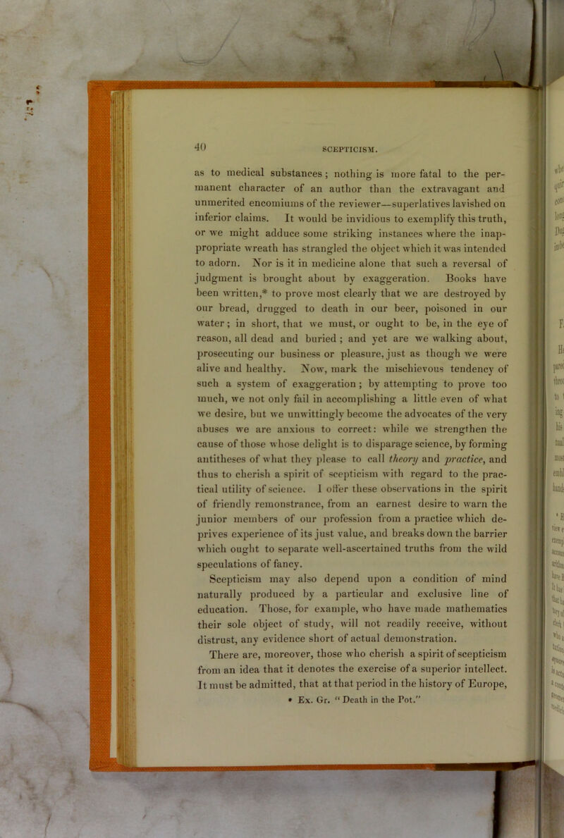 as to medical substances; nothing is more fatal to the per- manent character of an author than the extravagant and unmerited encomiums of the reviewer—superlatives lavished on inferior claims. It would be invidious to exemplify this truth, or we might adduce some striking instances wdiere the inap- propriate wreath has strangled the object which it was intended to adorn. Nor is it in medicine alone that such a reversal of judgment is brought about by exaggeration. Books have been wu*itten,* to prove most clearly that we are destroyed by our bread, drugged to death in our beer, poisoned in our water; in short, that we must, or ought to be, in the eye of reason, all dead and buried ; and yet are we walking about, prosecuting our business or pleasure, just as though we were alive and healthy. Now, mark the mischievous tendency of such a system of exaggeration ; by attempting to prove too much, we not only fail in accomplishing a little even of what we desire, but we unwittingly become the advocates of the very abuses we are anxious to correct: while we strengthen the cause of those whose delight is to disparage science, by forming antitheses of what they please to call theory and practice, and thus to cherish a spirit of scepticism with regard to the prac- tical utility of science. 1 otter these observations in the spirit of friendly remonstrance, from an earnest desire to warn the junior members of our profession from a practice which de- prives experience of its just value, and breaks down the barrier which ought to separate well-ascertained truths from the wild speculations of fancy. Scepticism may also depend upon a condition of mind naturally produced by a particular and exclusive line of education. Those, for example, who have made mathematics their sole object of study, will not readily receive, without distrust, any evidence short of actual demonstration. There are, moreover, those who cherish a spirit of scepticism from an idea that it denotes the exercise of a superior intellect. It must be admitted, that at that period in the history of Europe, • Ex. Gr. “ Death in the Pot.