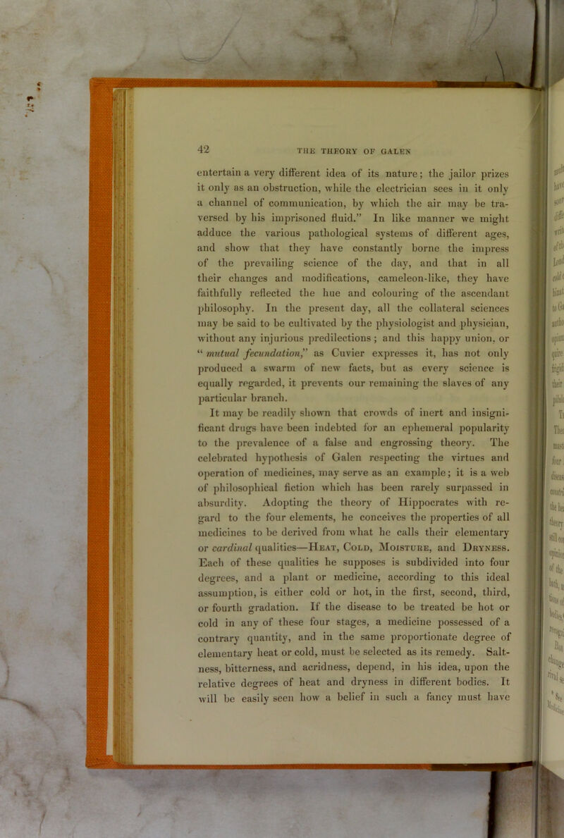 ■-/ / 42 THE THEORY OF GALEN entertain a very different idea of its nature; the jailor prizes it only as an obstruction, while the electrician sees in it only a channel of communication, by which the air may be tra- versed by his imprisoned fluid.” In like manner we might adduce the various pathological systems of different ages, and show that they have constantly borne the impress of the prevailing science of the day, and that in all their changes and modifications, cameleon-like, they have faithfully reflected the hue and colouring of the ascendant philosophy. In the present day, all the collateral sciences may be said to be cultivated by the physiologist and physician, without any injurious predilections ; and this happy union, or “ mutual fecundation” as Cuvier expresses it, has not only produced a swarm of new facts, but as every science is equally regarded, it prevents our remaining the slaves of any particular branch. It may be readily shown that crowds of inert and insigni- ficant drugs have been indebted for an ephemeral popularity to the prevalence of a false and engrossing theory. The celebrated hypothesis of Galen respecting the virtues and operation of medicines, may serve as an example; it is a web of philosophical fiction which has been rarely surpassed in absurdity. Adopting the theory of Hippocrates with re- gard to the four elements, he conceives the properties of all medicines to be derived from what he calls their elementary or cardinal qualities—Heat, Cold, Moisture, and Dryness. Each of these qualities he supposes is subdivided into four degrees, and a plant or medicine, according to this ideal assumption, is either cold or hot, in the first, second, third, or fourth gradation. If the disease to be treated be hot or cold in any of these four stages, a medicine possessed of a contrary quantity, and in the same proportionate degree of elementary heat or cold, must be selected as its remedy. Salt- ness, bitterness, and acridness, depend, in his idea, upon the relative degrees of heat and dryness in different bodies. It will be easily seen how a belief in such a fancy must have n