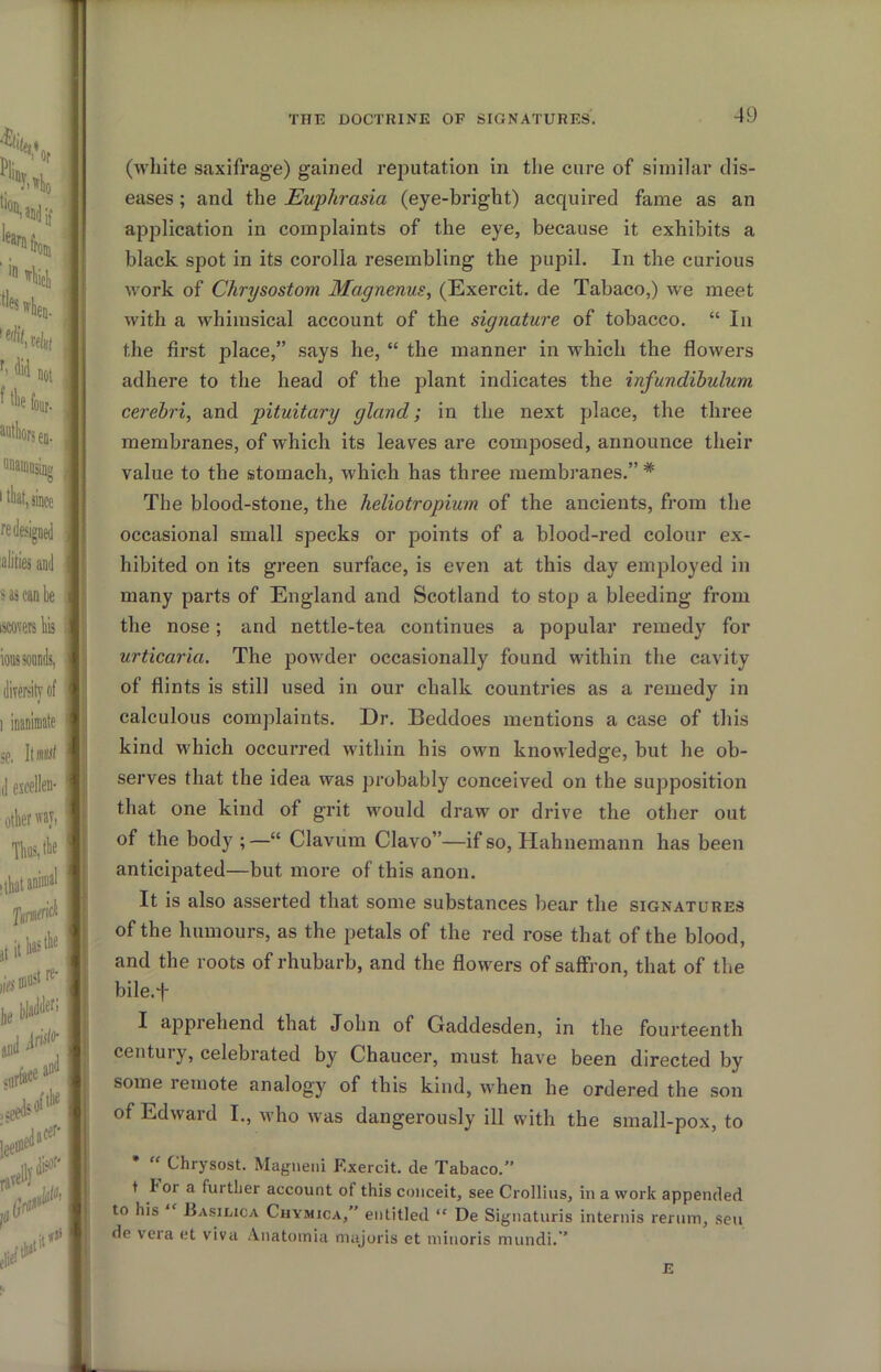 (white saxifrage) gained reputation in the cure of similar dis- eases ; and the Euphrasia (eye-bright) acquired fame as an application in complaints of the eye, because it exhibits a black spot in its corolla resembling the pupil. In the curious work of Chrysostom Magnenus, (Exercit. de Tabaco,) we meet with a whimsical account of the signature of tobacco. “ In the first place,” says he, “ the manner in which the flowers adhere to the head of the plant indicates the infundibulum cerebri, and pituitary gland; in the next place, the three membranes, of which its leaves are composed, announce their value to the stomach, which has three membranes.” * The blood-stone, the heliotropium of the ancients, from the occasional small specks or points of a blood-red colour ex- hibited on its green surface, is even at this day employed in many parts of England and Scotland to stop a bleeding from the nose; and nettle-tea continues a popular remedy for urticaria. The powder occasionally found within the cavity of flints is still used in our chalk countries as a remedy in calculous complaints. Dr. Beddoes mentions a case of this kind which occurred within his own knowledge, but he ob- serves that the idea was probably conceived on the supposition that one kind of grit would draw or drive the other out of the body;—“ Clavum Clavo”—if so, Hahnemann has been anticipated—but more of this anon. It is also asserted that some substances bear the signatures of the humours, as the petals of the red rose that of the blood, and the roots of rhubarb, and the flowers of saffron, that of the bile.f I apprehend that John of Gaddesden, in the fourteenth century, celebrated by Chaucer, must have been directed by some remote analogy of this kind, when he ordered the son of Edward I., who was dangerously ill with the small-pox, to * “ Chrysost. Magneiii Exercit. de Tabaco.” t lor a further account of this conceit, see Crollius, in a work appended to his Basilica Cuymica,” entitled “ De Signaturis internis reruni, sen de vera et viva Anatoinia majoris et niinoris miindi. ’ E
