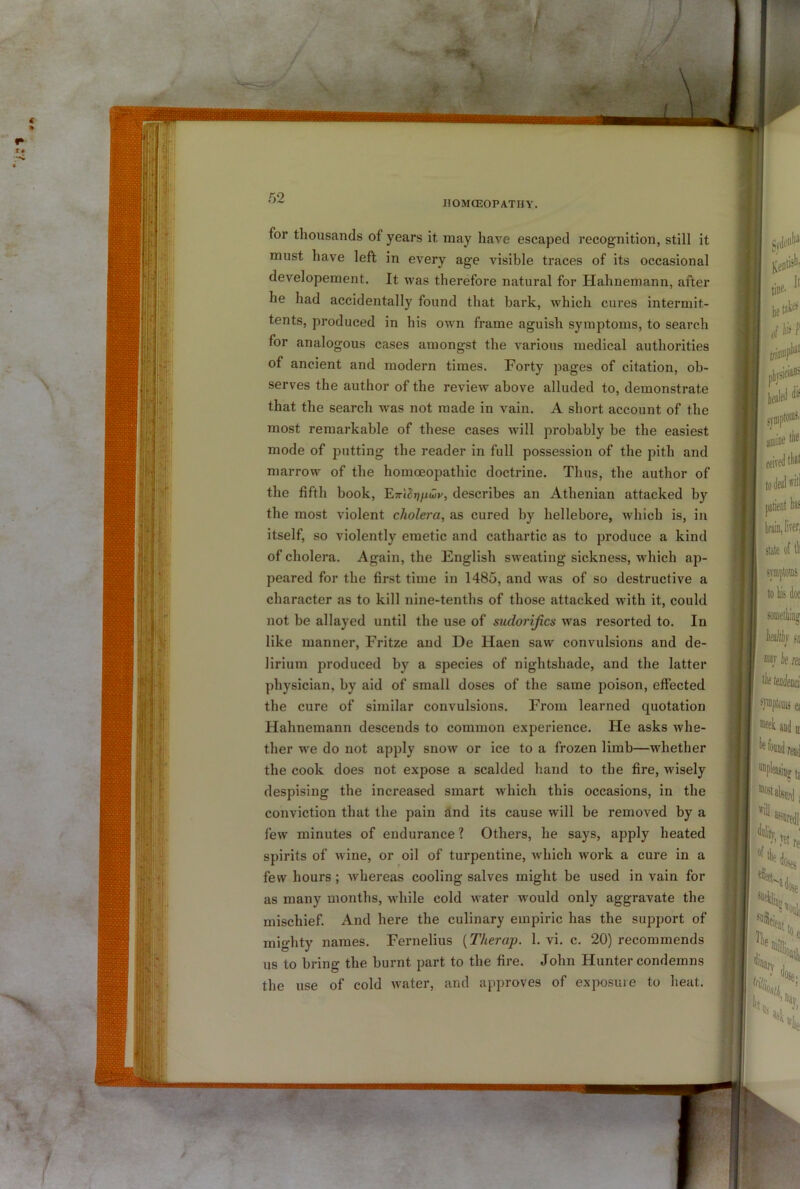 / w. :rt 52 IIOMCEOPATHY. for thousands of years it may have escaped recognition, still it must have left in every age visible traces of its occasional developement. It was therefore natural for Hahnemann, after he had accidentally found that bark, which cures intermit- tents, produced in his own frame aguish symptoms, to search for analogous cases amongst the various medical authorities of ancient and modern times. Forty pages of citation, ob- serves the author of the review above alluded to, demonstrate that the search was not made in vain. A short account of the most remarkable of these cases will probably be the easiest mode of ])utting the reader in full possession of the pith and marrow of the homoeopathic doctrine. Thus, the author of the fifth book, ETrl^fiwy, describes an Athenian attacked by the most violent cholera, as cured by hellebore, which is, in itself, so violently emetic and cathartic as to produce a kind of cholera. Again, the English sweating sickness, which ap- peared for the first time in 1485, and was of so destructive a character as to kill nine-tenths of those attacked with it, could not be allayed until the use of sudorifics was resorted to. In like manner, Fritze and He Haen saw convulsions and de- lirium produced by a species of nightshade, and the latter physician, by aid of small doses of the same poison, effected the cure of similar convulsions. From learned quotation Hahnemann descends to common experience. He asks whe- ther we do not apply snow or ice to a frozen limb—whether the cook does not expose a scalded hand to the fire, wisely despising the increased smart which this occasions, in the conviction that the pain and its cause will be removed by a few minutes of endurance? Others, he says, apply heated spirits of wine, or oil of turpentine, which work a cure in a few hours; whereas cooling salves might be used in vain for as many months, while cold water would only aggravate the mischief. And here the culinary empiric has the support of mighty names. Fernelius {Therap. 1. vi. c. 20) recommends us to bring the burnt part to the fire. John Hunter condemns the use of cold water, and approves of exposure to heat.
