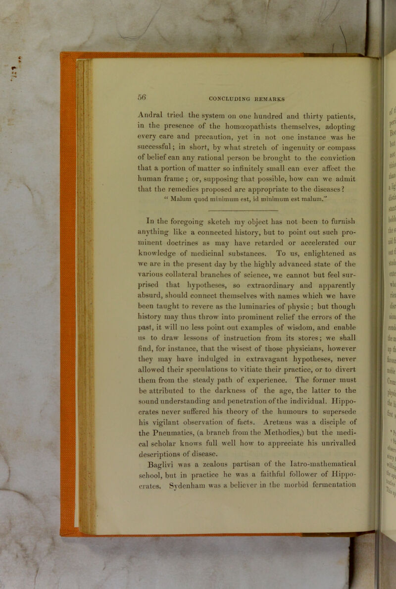 CONCLUDING REMARKS Andral tried the system on one liundred and tliirty patients, in the presence of the homceopathists themselves, adopting every care and precaution, yet in not one instance was he successful; in short, by what stretch of ingenuity or compass of belief can any rational person be brought to the conviction that a portion of matter so infinitely small can ever affect the human frame ; or, supposing that possible, how can we admit that the remedies proposed are appropriate to the diseases? “ Malum quod minimum est, id minimum est malum.” In the foregoing sketch my object has not been to furnish anything like a connected history, but to point out such pro- minent doctrines as may have retarded or accelerated our knowledge of medicinal substances. To us, enlightened as we are in the present day by the highly advanced state of the various collateral branches of science, we cannot but feel sur- prised that hypotheses, so extraordinary and apparently absurd, should connect themselves with names which we have been taught to revere as the luminaries of physic ; but though history may thus throw into prominent relief the errors of the past, it will no less point out examples of wisdom, and enable us to draw lessons of instruction from its stores; we shall find, for instance, that the wisest of those physicians, however they may have indulged in extravagant hypotheses, never allowed their speculations to vitiate their practice, or to divert them from the steady path of experience. The former must be attributed to the darkness of the age, the latter to the sound understanding and penetration of the individual. Hippo- crates never suffered his theory of the humours to supersede | his vigilant observation of facts. Aretseus was a disciple of the Pneumatics, (a branch from the Methodics,) but the medi- cal scholar knows full well how to appreciate his unrivalled descriptions of disease. Baglivi was a zealous partisan of the latro-mathematical school, but in practice he was a faithful follower of Hippo- crates. Sydenham was a believer in the morbid fermentation