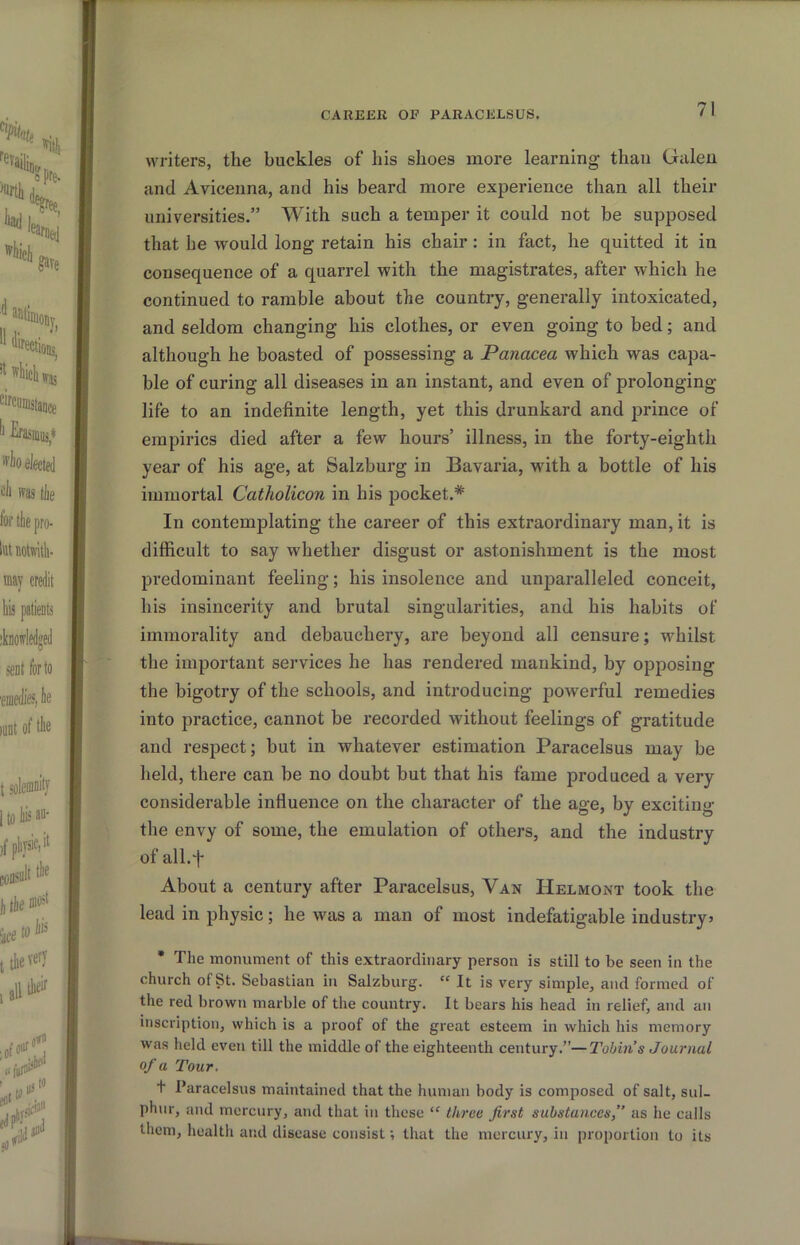 writers, the buckles of his shoes more learning than Gillen and Avicenna, and his beard more experience than all their universities.” With such a temper it could not be supposed that he would long retain his chair : in fact, he quitted it in consequence of a quarrel with the magistrates, after which he continued to ramble about the country, generally intoxicated, and seldom changing his clothes, or even going to bed; and although he boasted of possessing a Panacea which was capa- ble of curing all diseases in an instant, and even of prolonging life to an indefinite length, yet this drunkard and prince of empirics died after a few hours’ illness, in the forty-eighth year of his age, at Salzburg in Bavaria, with a bottle of his immortal Catholicon in his pocket.* In contemplating the career of this extraordinary man, it is difficult to say whether disgust or astonishment is the most predominant feeling; his insolence and unparalleled conceit, his insincerity and brutal singularities, and his habits of immorality and debauchery, are beyond all censure; whilst the important services he has rendered mankind, by opposing the bigotry of the schools, and introducing powerful remedies into practice, cannot be recorded without feelings of gratitude and respect; but in whatever estimation Paracelsus may be held, there can be no doubt but that his fame produced a very considerable influence on the character of the age, by exciting the envy of some, the emulation of others, and the industry of all.*]- About a century after Paracelsus, Van Helmont took the lead in physic; he was a man of most indefatigable industry* • The monument of this extraordinary person is still to be seen in the church of St. Sebastian in Salzburg. “ It is very simple, and formed of the red brown marble of the country. It bears his head in relief, and an inscription, which is a proof of the great esteem in which his memory was held even till the middle of the eighteenth century.”—Tobin’s Joiu'nal of a Tour. t Paracelsus maintained that the human body is composed of salt, sul- phur, and mercury, and that in these “ three first substances,” as he calls them, health and disease consist; that the mercury, in proportion to its