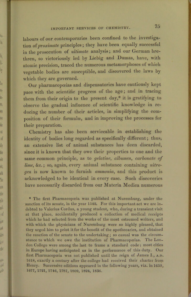IMPORTANT SERVICES OF CHEMISTRY. labours of our contemporaries been confined to the investiga- tion oiproximate principles; they have been equally successful in the prosecution of ultimate analysis; and our German bre- thren, so victoriously led by Liebig and Dumas, have, with atomic precision, traced the numerous metamorphoses of which vegetable bodies are susceptible, and discovered the laws by which they are governed. Our pharmacopceias and dispensatories have cautiously kept pace with the scientific progress of the age; and in tracing them from their origin to the present day,* it is gratifying to observe the gradual influence of scientific knowledge in re- ducing the number of their articles, in simplifying the com- position of their formulae, and in improving the processes for their preparation. Chemistry has also been serviceable in establishing the identity of bodies long regarded as specifically different; thusj an extensive list of animal substances has deen discarded, since it is known that they owe their properties to one and the same common principle, as to gelatine, albumen, carbonate of lime, &c.; so, again, every animal substance containing nitro- gen is now known to furnish ammonia, and this product is acknowledged to be identical in every case. Such discoveries have necessarily discarded from our Materia Medica numerous * The first Pharmacopoeia was published at Nuremburg, under the sanction of its senate, in the year 1542. For this important act we are in- debted to Valerius Cordus, a young student, who, during a transient visit at that place, accidentally produced a collection of medical receipts which he had selected from the works of the most esteemed writers, and with which the physicians of Nuremburg were so highly pleased, that they urged him to print it for the benefit of the apothecaries, and obtained the sanction of the senate to the undertaking; so casual was the circum- stance to which we owe the institution of Pharmacopoeias. The Lon- don College were among the last to frame a standard code; most cities in Europe having anticipated us in the performance of this duty. Our first Pharmacopoeia was not published until the reign of James I., A.n. 1618, exactly a century after the college had received their charter from Henry. Successive editions appeared in the following yeans, viz. in 1G50, 1677, 1721, 1746, 1787, 1809, 1824, 1836.