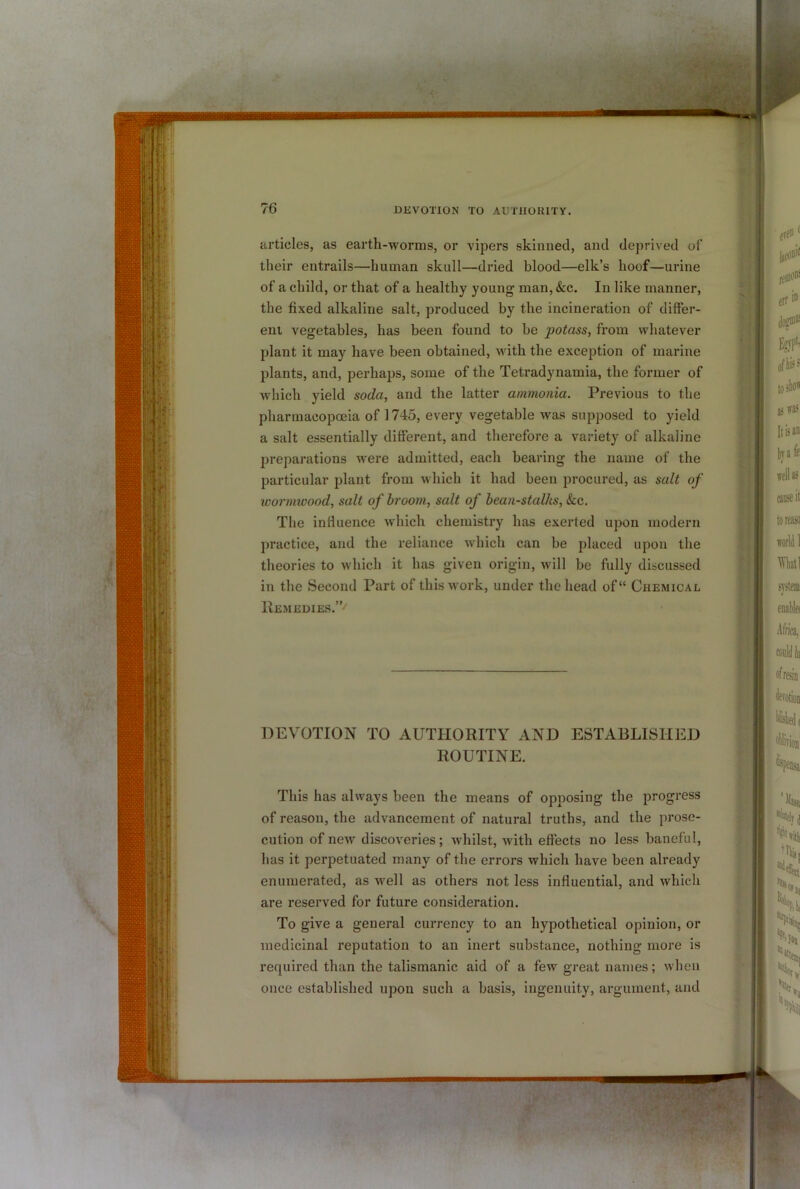 articles, as earth-worms, or vipers skinned, and deprived of their entrails—human skull—dried blood—elk’s hoof—urine of a child, or that of a healthy young man, &c. In like manner, the fixed alkaline salt, produced by the incineration of differ- ent vegetables, has been found to be potass, from whatever plant it may have been obtained, with the exception of marine plants, and, perhaps, some of the Tetradynamia, the former of which yield soda, and the latter ammonia. Previous to the pharmacopoeia of 1745, every vegetable was supposed to yield a salt essentially different, and therefore a variety of alkaline preparations were admitted, each bearing the name of the particular plant from which it had been procured, as salt of loormicood, salt of hroom, salt of bean-stalks, &c. The influence which chemistry has exerted upon modern practice, and the reliance which can be placed upon the theories to which it has given origin, will be fully discussed in the Second Part of this work, under the head of“ Chemical IIemedies.”'' DEVOTION TO AUTHORITY AND ESTABLISHED ROUTINE. This has always been the means of opposing the progress of reason, the advancement of natural truths, and the prose- cution of new discoveries; whilst, with effects no less baneful, has it perpetuated many of the errors which have been already enumerated, as well as others not less influential, and which are reserved for future consideration. To give a general currency to an hypothetical opinion, or medicinal reputation to an inert substance, nothing more is required than the talismanic aid of a few great names; when once established upon such a basis, ingenuity, argument, and