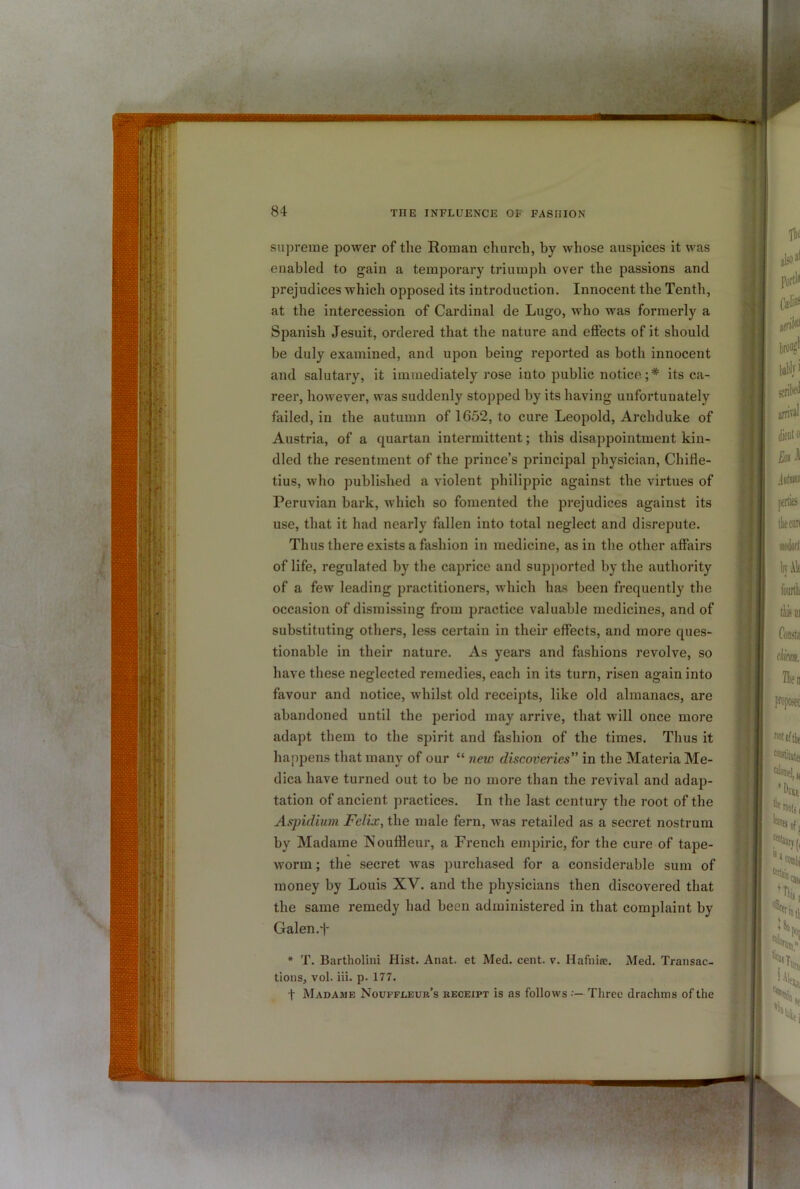 supreme power of the Roman church, by whose auspices it was enabled to gain a temporary triumph over the passions and prejudices which opposed its introduction. Innocent the Tenth, at the intercession of Cardinal de Lugo, who was formerly a Spanish Jesuit, ordered that the nature and effects of it should be duly examined, and upon being reported as both innocent and salutary, it immediately rose into public notice. ;* its ca- reer, however, was suddenly stopped by its having unfortunately failed, in the autumn of 1652, to cure Leopold, Archduke of Austria, of a quartan intermittent; this disappointment kin- dled the resentment of the prince’s principal physician, Chille- tius, who published a violent philippic against the virtues of Peruvian bark, which so fomented the prejudices against its use, that it had nearly fallen into total neglect and disrepute. Thus there exists a fashion in medicine, as in the other affairs of life, regulated by the caprice and supported by the authority of a few leading practitioners, which has been frequently the occasion of dismissing from practice valuable medicines, and of substituting others, less certain in their effects, and more ques- tionable in their nature. As years and fashions revolve, so have these neglected remedies, each in its turn, risen again into favour and notice, whilst old receipts, like old almanacs, are abandoned until the period may arrive, that will once more adapt them to the spirit and fashion of the times. Thus it happens that many of our “ new discoveries” in the Materia Me- dica have turned out to be no more than the revival and adap- tation of ancient practices. In the last century the root of the Aspidium Felix, the male fern, was retailed as a secret nostrum by Madame Noufileur, a French empiric, for the cure of tape- worm ; the secret was purchased for a considerable sum of money by Louis XV. and the physicians then discovered that the same remedy had been administered in that complaint by Galen.t i * T. Bartholiiii Hist. Anat. et Med. cent. v. Hafnire. Med. Transac- tions, vol. iii. p. 177. t Madame Nouffleur’s receipt is as follows Three drachms of the