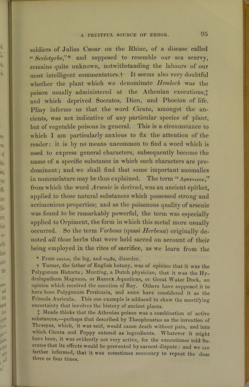 soldiers of Julius Csesar on the Rhine, of a disease called “ Scelotyrhe,”* and supposed to resemble our sea scurvy, remains quite unknown, notwithstanding the labours of our most intelligent commentators.f It seems also very doubtful whether the plant which we denominate Hemlock was the poison usually administered at the Athenian executions,;]: and which deprived Socrates, Dion, and Phocion of life. Pliny informs us that the word Cicuta, amongst the an- cients, was not indicative of any particular species of plant, but of vegetable poisons in general. This is a circumstance to which I am particularly anxious to fix the attention of the reader: it is by no means uncommon to find a word which is used to express general characters, subsequently become the name of a specific substance in which such characters are pre- dominant ; and we shall find that some important anomalies in nomenclature may be thus explained. The term “ ApaeviKov,’* from which the word Arsenic is derived, was an ancient epithet, applied to those natural substances which possessed strong and acrimonious properties; and as the poisonous quality of arsenic was found to he remarkably powerful, the term was especially applied to Orpiment, the form in which this metal more usually occurred. So the term Verbena (quasi Herhena) originally de- noted all those herbs that were held sacred on account of their being employed in the rites of sacrifice, as we learn from the • From (TKe\os, the leg, and ropfir}, disorder. + Turner, the father of English botany, was of opinion that it was the Polygonum Bistorta; Munting, a Dutch physician, that it was the Hy- drolapathum Magnum, or Rumex Aquaticus, or Great Water Dock, an opinion which received the sanction of Ray. Others have supposed it to have been Polygonum Persicaria, and some have considered it as the Primula Auricula. This one example is adduced to show the mortifying uncertainty that involves the history of ancient plants. ]; Meade thinks that the Athenian poison was a combination of active substances,—perhaps that described by Theophrastus as the invention of Thrasyas, which, it was said, would cause death without pain, and into which Cicuta and Poppy entered as ingredients. Whatever it might have been, it was evidently not very active, for the executioner told So- crates that its effects would be prevented by earnest dispute ; and we are farther informed, that it was sometimes necessary to repeat the dose three or four times.