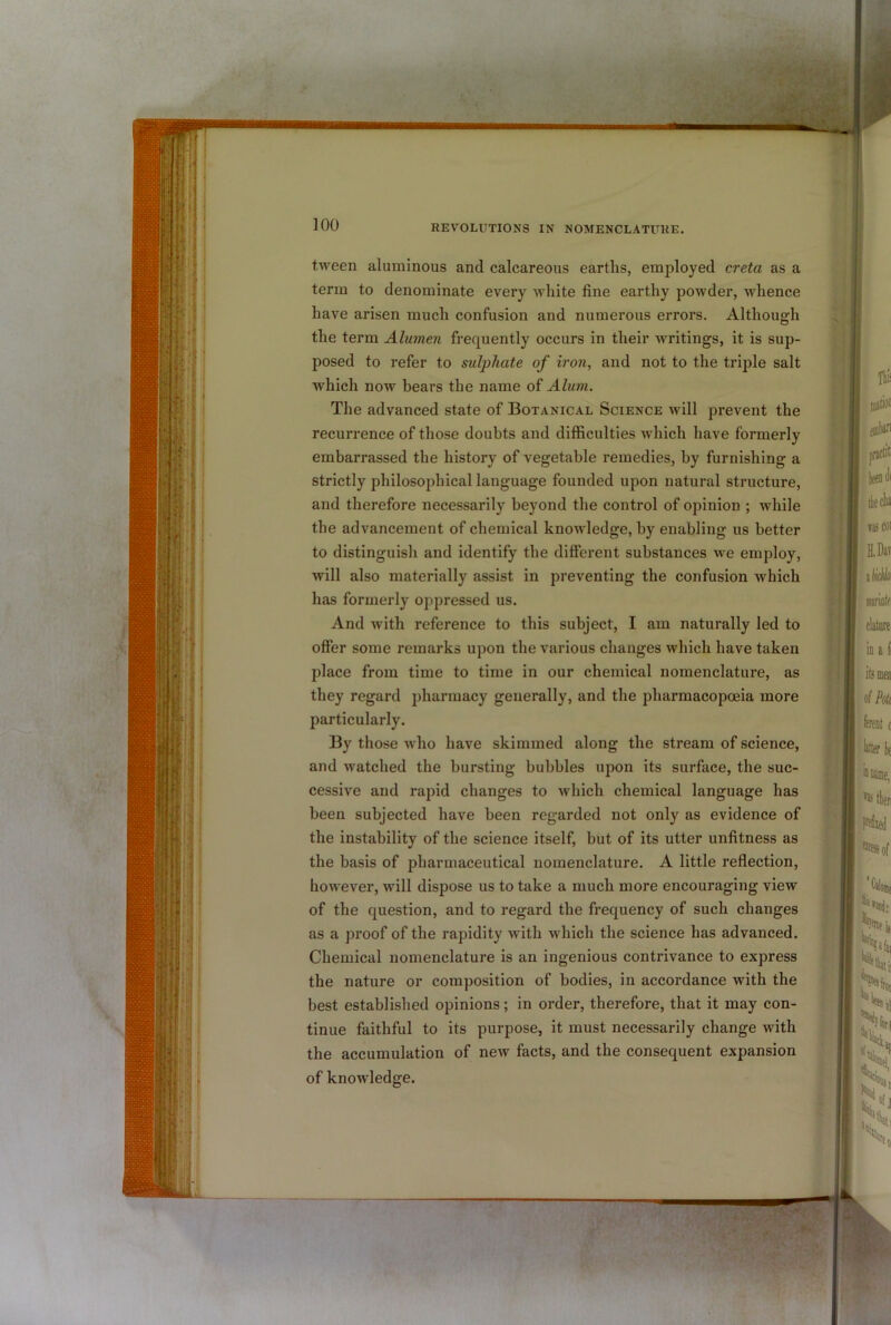 tween aluminous and calcareous earths, employed creta as a term to denominate every white fine earthy powder, whence have arisen much confusion and numerous errors. Although the term Alumen frequently occurs in their writings, it is sup- posed to refer to sulphate of iron, and not to the triple salt which now bears the name of Alum. The advanced state of Botanical Science will prevent the recurrence of those doubts and difl&culties which have formerly embarrassed the history of vegetable remedies, by furnishing a strictly philosophical language founded upon natural structure, and therefore necessarily beyond the control of opinion ; while the advancement of chemical knowledge, by enabling us better to distinguish and identify the different substances we employ, will also materially assist in preventing the confusion which has formerly oppressed us. And with reference to this subject, I am naturally led to offer some remarks upon the various changes which have taken place from time to time in our chemical nomenclature, as they regard pharmacy generally, and the pharmacopoeia more particularly. By those who have skimmed along the stream of science, and watched the bursting bubbles upon its surface, the suc- cessive and rapid changes to which chemical language has been subjected have been regarded not only as evidence of the instability of the science itself, but of its utter unfitness as the basis of pharmaceutical nomenclature. A little refiection, however, will dispose us to take a much more encouraging view of the question, and to regard the frequency of such changes as a proof of the rapidity with which the science has advanced. Chemical nomenclature is an ingenious contrivance to express the nature or composition of bodies, in accordance with the best established opinions; in order, therefore, that it may con- tinue faithful to its purpose, it must necessarily change with the accumulation of new facts, and the consequent expansion of knowledge.