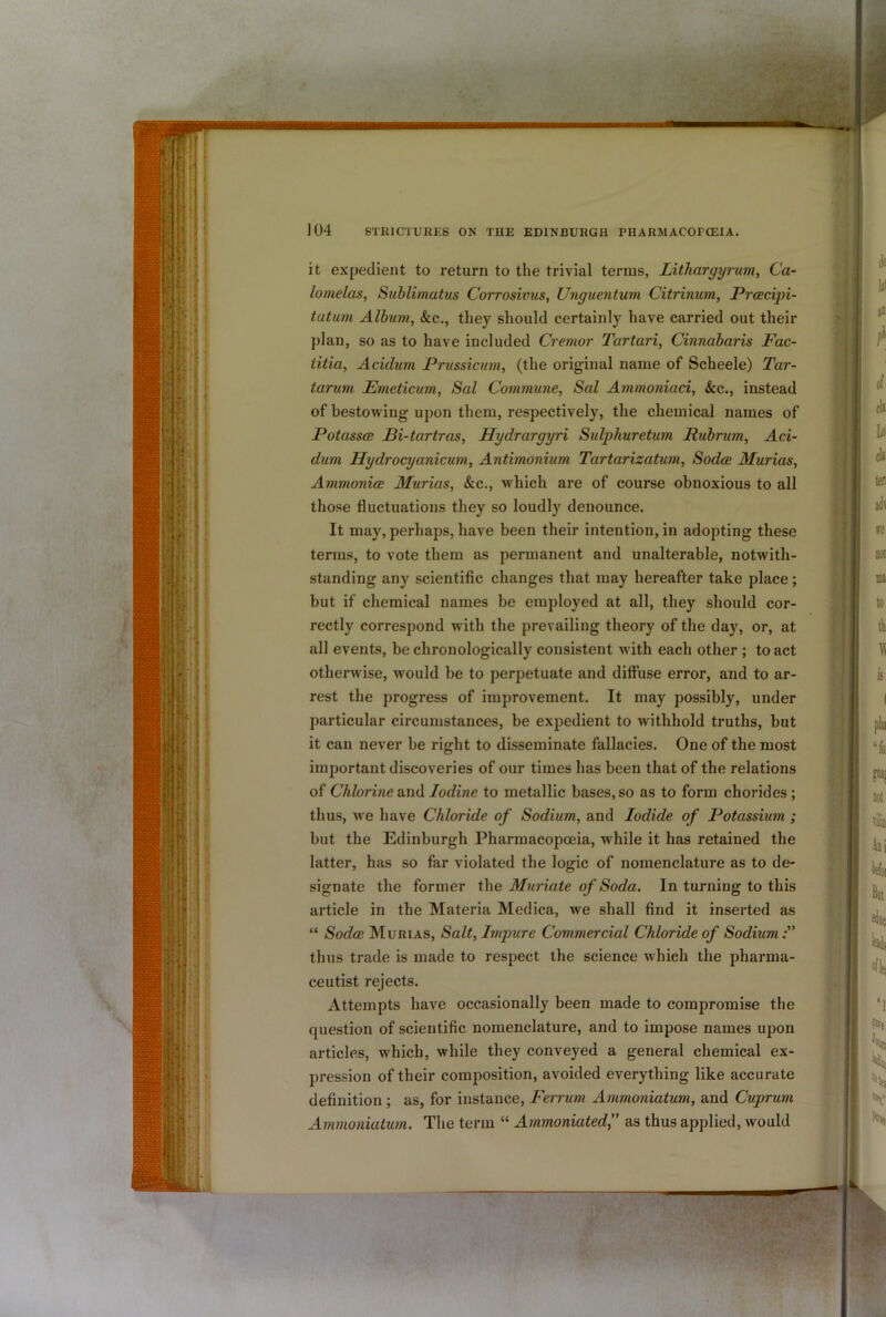 it expedient to return to the trivial terms, Lithargyrum, Ca- lomelas, Sublimatus Corrosivus, Unguentum Citrinum, Prcecipi- tatum Album, &c., they should certainly have carried out their plan, so as to have included Cremor Tartari, Cinnabaris Fac- iitia, Acidum Prussicum, (the original name of Scheele) Tar- tarum Emeticum, Sal Commune, Sal Ammordaci, &c., instead of bestowing upon them, respectively, the chemical names of Potass(B Bi-tartras, Hydrargyri Sulphuretum Rubrum, Aci- dum Hydrocyanicum, Antimonium Tartarizatum, Sodce Murias, Ammonice Murias, &c., which are of course obnoxious to all those fluctuations they so loudly denounce. It may, perhaps, have been their intention, in adopting these terms, to vote them as permanent and unalterable, notwith- standing any scientific changes that may hereafter take place; but if chemical names be employed at all, they should cor- rectly correspond with the prevailing theory of the day, or, at all events, be chronologically consistent with each other ; to act otherwise, would be to perpetuate and diffuse error, and to ar- rest the progress of improvement. It may possibly, under particular circumstances, be expedient to withhold truths, but it can never be right to disseminate fallacies. One of the most important discoveries of our times has been that of the relations of Chlorine and Iodine to metallic bases, so as to form chorides; thus, we have Chloride of Sodium, and Iodide of Potassium ; but the Edinburgh Pharmacopoeia, while it has retained the latter, has so far violated the logic of nomenclature as to de- signate the former the Muriate of Soda. In turning to this article in the Materia Medica, we shall find it inserted as “ SodcB Murias, Salt, Impure Commercial Chloride of Sodium thus trade is made to respect the science which the pharma- ceutist rejects. Attempts have occasionally been made to compromise the question of scientific nomenclature, and to impose names upon articles, which, while they conveyed a general chemical ex- pression of their composition, avoided everything like accurate definition ; as, for instance, Ferrum Ammoniatum, and Cuprum Aminoniatum. The term “ Ammoniatedf as thus applied, would