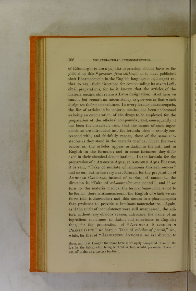 of Edinburgh, to use a popular expression, sliould have so far yielded to this pressure from without” zs, to have published their Pharmacopoeia in the English language ; or, I ought ra- ther to say, their directions for compounding its several offi- cinal preparatious, for be it known that the articles of the materia medica still retain a Latin designation. And here we cannot but remark an inconsistency as grievous as that which disfigures their nomenclature. In every former pharmacopoeia, the list of articles in its materia medica has been understood as being an enumeration of the drugs to be employed for the preparation of the officinal compounds; and, consequently, it has been the invariable rule, that the names of such ingre- dients as are introduced into the formula should exactly cor- respond with, and faithfully repeat, those of the same sub- stances as they stand in the materia medica ; but in the work before us, the articles appear in Latin in the list, and in English in the formulae; and in some instances they differ even in their chemical denomination. In the formula for the preparation of “ Ammonite Aqua, et Ammoni.® Aqua Fortior, it is said, “ Take of muriate of ammonia thirteen ounces,” and so on; but in the very next formula for the preparation of Ammoni.e Carbonas, instead of muriate of ammonia, the direction is, “Take of sal-ammoniac one pound;” and if we turn to the materia medica, the term sal-ammoniac is not to be found: there is Ammoniacum, the English of which we are there told is Ammoniac; and this occurs in a pharmacopoeia that professes to provide a luminous nomenclature. Again, as if the spirit of inconsistency were still unappeased, the edi- tors, without any obvious reason, introduce the name of an ingredient sometimes in Latin, and sometimes in English; thus, for the preparation of “Antimonii Sulphuretum Prjecipitatum,” we have, “ Take of solution of potash,” &c., while, for that of “ Linimentum Ammonia, we are directed to them, and that 1 might therefore have more aptly compared them to the fox in the fable, who, being without a tail, would persuade others to cut off theirs as a useless burthen.
