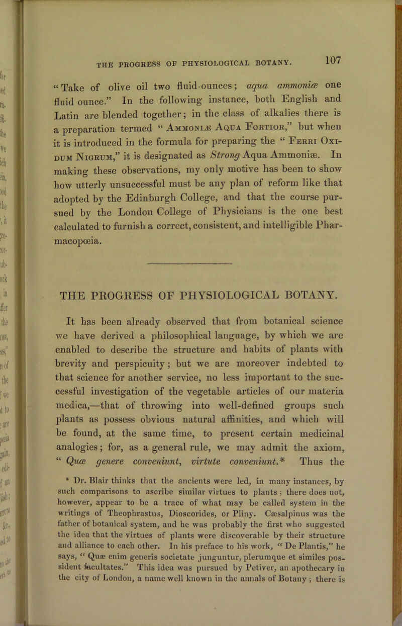 THE PROGRESS OF PHYSIOLOGICAL BOTANY. “Take of olive oil two fluid■ ounces; aqua ammonice one fluid ounce.” In the following instance, both English and Latin are blended together; in the class of alkalies there is a preparation termed Ammoni.si Aqua Eortior, hut when it is introduced in the formula for preparing the “ Ferri Oxi- DUM Nigrum,” it is designated as Strong Aqua Ammonise. In making these observations, my only motive has been to show how utterly unsuccessful must be any plan of reform like that adopted by the Edinburgh College, and that the course pur- sued by the London College of Physicians is the one best calculated to furnish a correct, consistent, and intelligible Phar- macopoeia. THE PPOGRESS OF PHYSIOLOGICAL BOTANY. It has been already observed that from botanical science we have derived a philosophical language, by which we are enabled to describe the structure and habits of plants with brevity and perspicuity; but we are moreover indebted to that science for another service, no less important to the suc- cessful investigation of the vegetable articles of our materia medica,—that of throwing into well-defined groups such plants as possess obvious natural afiinities, and which will be found, at the same time, to present certain medicinal analogies; for, as a general rule, we may admit the axiom, “ Quoi genere conveniunt, virtute conveniunt.* Thus the * Dr. Blair thinks that the ancients were led, in many instances, by such comparisons to ascribe similar virtues to plants ; there does not, however, appear to be a trace of what may be called system in the writings of Theophrastus, Dioscorides, or Pliny. Caesalpinus was the father of botanical system, and he was probably the first who suggested the idea that the virtues of plants were discoverable by their structure and alliance to each other. In his preface to his work, “ De Plantis, he says, “ Quae enim generis societate junguntur, plerumque et similes pos- sident facultates.” This idea was pursued by Petiver, an apothecary in the city of London, a name well known in the annals of Botany ; there is