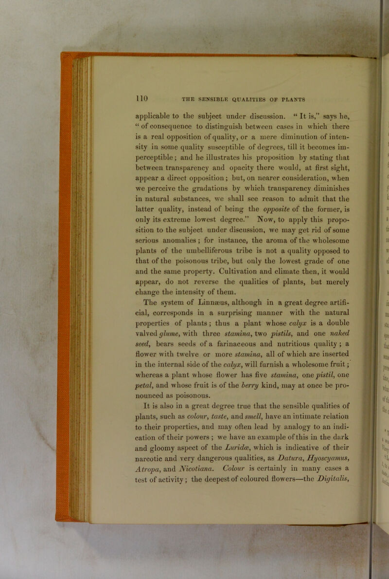 applicable to the subject under discussion. “ It is,” says he, “ of consequence to distinguish between cases in which there is a real opposition of quality, or a mere diminution of inten- sity in some quality susceptible of degi'ees, till it becomes im- perceptible ; and he illustrates his proposition by stating that between transparency and opacity there would, at first sight, appear a direct opposition; but, on nearer consideration, when we perceive the gradations by which transparency diminishes in natural substances, we shall see reason to admit that the latter quality, instead of being the opposite of the former, is only its extreme lowest degree.” Now, to apply this propo- sition to the subject under discussion, we may get rid of some serious anomalies ; for instance, the aroma of the wholesome plants of the umbelliferous tribe is not a quality opposed to that of the poisonous tribe, but only the lowest grade of one and the same property. Cultivation and climate then, it would appear, do not reverse the qualities of plants, but merely change the intensity of them. The system of Linnaeus, although in a great degree artifi- cial, corresponds in a surprising manner with the natural properties of plants; thus a plant whose calyx is a double valved glume, with three stamina, two pistils, and one naked seed, bears seeds of a farinaceous and nutritious quality ; a flower with twelve or more stamina, all of which are inserted in the internal side of the calyx, will furnish a wholesome fruit; whereas a plant whose flower has five stamina, one pistil, one petal, and wdiose fruit is of the berry kind, may at once be pro- nounced as poisonous. It is also in a great degree true that the sensible qualities of plants, such as colour, taste, and smell, have an intimate relation to their properties, and may often lead by analogy to an indi- cation of their powers ; we have an example of this in the dark and gloomy aspect of the Luridce, which is indicative of their narcotic and very dangerous qualities, as Datura, Hyoscyamus, Atropa, and Nicotiana. Colour is certainly in many cases a test of activity; the deepest of coloured flowers—the Digitalis,