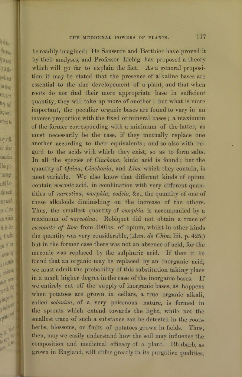 be readily imagined; De Saussure and Bertliier have proved it by their analyses, and Professor Liebig has proposed a theory which will go far to explain the fact. As a general proposi- tion it may be stated that the presence of alkaline bases are essential to the due developement of a plant, and that when roots do not find their more appropriate base in sufficient quantity, they will take up more of another ; but what is more important, the peculiar organic bases are found to vary in an inverse proportion with the fixed or mineral bases; a maximum of the former corresponding with a minimum of the latter, as must necessarily be the case, if they mutually replace one another according to their equivalents; and so also with re- gard to the acids with which they exist, so as to form salts. In all the species of Cinchona, kinic acid is found; but the quantity of Qidna, Cinchonia, and Lime which they contain, is most variable. We also know that different kinds of opium contain meconic acid, in combination with very different quan- tities of narcotina, morphia, codeia, &c., the quantity of one of these alkaloids diminishing on the increase of the others. Thus, the smallest quantity of morphia is accompanied by a maximum of narcotina. Robiquet did not obtain a trace of meconate of lime from .3001bs. of opium, whilst in other kinds the quantity was very considerable, {Ann. de Chim. liii. p. 425,) but in the former case there was not an absence of acid, for the meconic was replaced by the sulphuric acid. If then it be found that an organic may be replaced by an inorganic acid, we must admit the probability of this substitution taking place in a much higher degree in the case of the inorganic bases. If we entirely cut off the supply of inorganic bases, as happens when potatoes are grown in cellars, a true organic alkali, called solanina, of a very poisonous nature, is formed in ' the sprouts which extend towards the light, while not the smallest trace of such a substance can be detected in the roots, lierbs, blossoms, or fruits of potatoes grown in fields. Thus, ^ then, may we easily understand how the soil may influence the I composition and medicinal efficacy of a plant. Rhubarb, as ] grown in England, will differ greatly in its purgative qualities,