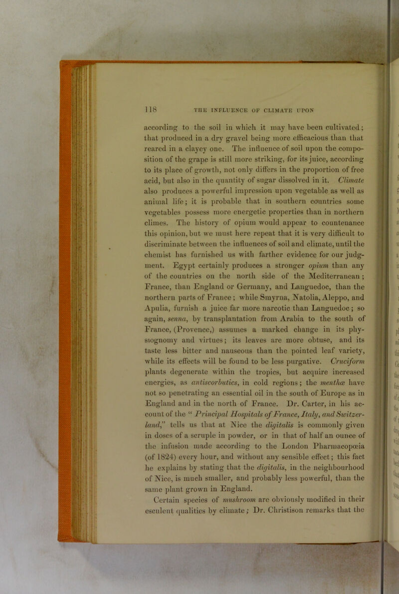 according to the soil in which it may have been cultivated; that produced in a dry gravel being more efficacious than that reared in a clayey one. The influence of soil upon the compo- sition of the grape is still more striking, for its juice, according to its place of growth, not only differs in the proportion of free acid, but also in the quantity of sugar dissolved in it. Climate also produces a powerful impression upon vegetable as well as animal life; it is probable that in southern countries some vegetables possess more energetic properties than in northern climes. The history of opium would appear to countenance this opinion, but we must here repeat that it is very difficult to discriminate between the influences of soil and climate, until the chemist has furnished us with farther evidence for our judg- ment. Egypt certainly produces a stronger opium than any of the countries on the north side of the Mediterranean ; France, than England or Germany, and Languedoc, than the northern parts of France; while Smyrna, Natolia, Aleppo, and Apulia, furnish a juice far more narcotic than Languedoc ; so again, senna, by transplantation from Arabia to the south of France, (Provence,) assumes a marked change in its phy- siognomy and virtues; its leaves are more obtuse, and its taste less bitter and nauseous than the pointed leaf variety, while its effects will be found to be less purgative. Cruciform plants degenerate within the tropics, but acquire increased energies, as antiscorbutics, in cold regions; the mentlice have not so penetrating an essential oil in the south of Europe as in England and in the north of France. Dr. Carter, in his ac- count of the “ Principal Hosjntals of France, Italy, and Switzer- land f tells us that at Nice the digitalis is commonly given in doses of a scruple in powder, or in that of half an ounce of the infusion made according to the London Pharmacopoeia (of 1824) every hour, and without any sensible effect; this fact he explains by stating that the digitalis, in the neighbourhood of Nice, is much smaller, and probably less powerful, than the same plant grown in England. Certain species of mushroom are obviously modified in their esculent qualities by climate; Dr. Christison remarks that the