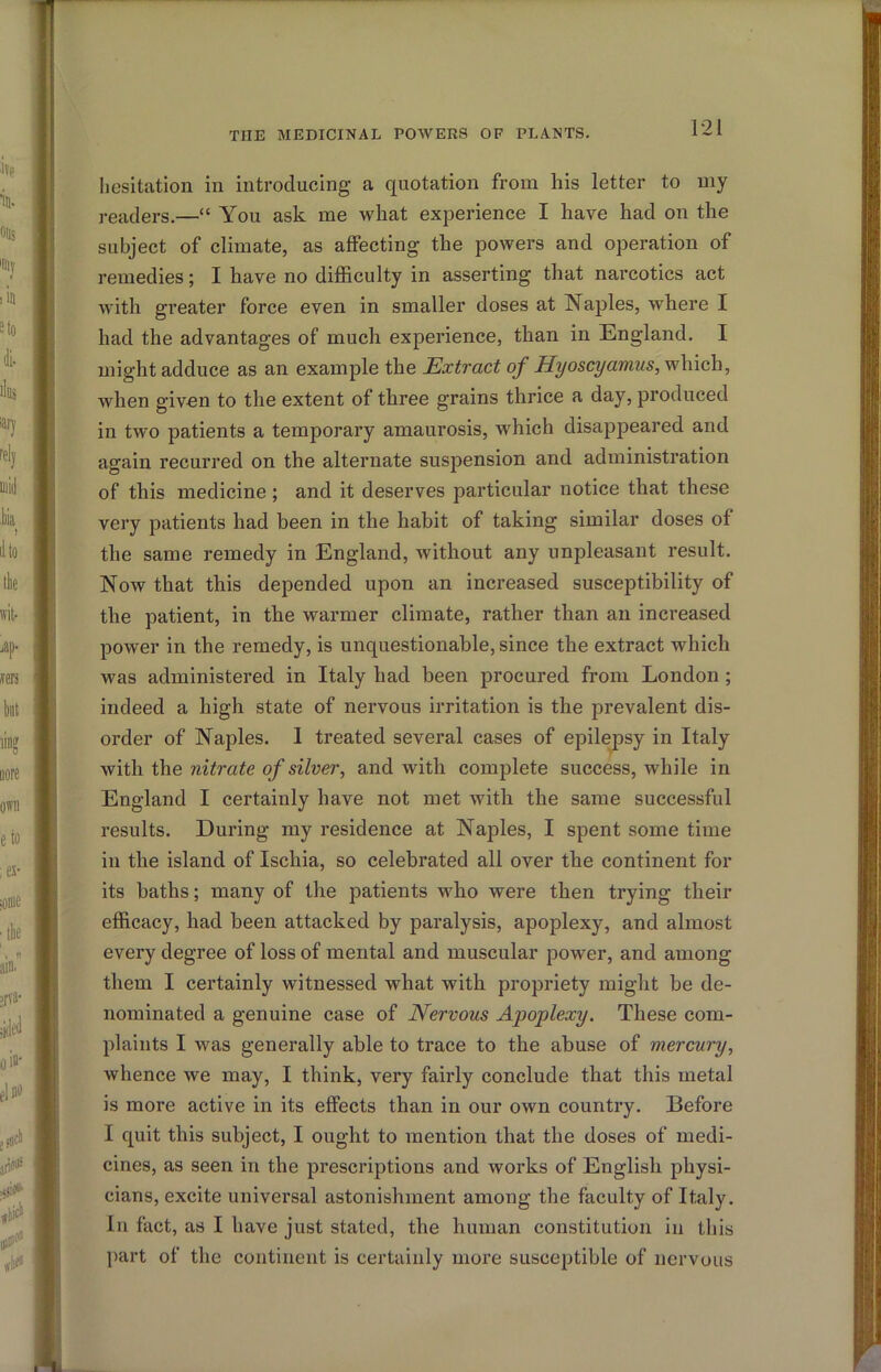 hesitation in introducing a quotation from his letter to my readers.—“ You ask me what experience I have had on the subject of climate, as aflFecting the powers and operation of remedies; I have no difficulty in asserting that narcotics act with greater force even in smaller doses at Naples, where I had the advantages of much experience, than in England. I might adduce as an example the Extract of Hyoscyamus, which, Avhen giv«n to the extent of three grains thrice a day, produced in two patients a temporary amaurosis, which disappeared and again recurred on the alternate suspension and administration of this medicine; and it deserves particular notice that these very patients had been in the habit of taking similar doses of the same remedy in England, without any unpleasant result. Now that this depended upon an increased susceptibility of the patient, in the warmer climate, rather than an increased power in the remedy, is unquestionable, since the extract which was administered in Italy had been procured from London ; indeed a high state of nervous irritation is the prevalent dis- order of Naples. 1 treated several cases of epilejDsy in Italy with the nitrate of silver, and with complete success, while in England I certainly have not met with the same successful results. During my residence at Naples, I spent some time in the island of Ischia, so celebrated all over the continent for its baths; many of the patients who were then trying their efficacy, had been attacked by paralysis, apoplexy, and almost every degree of loss of mental and muscular power, and among them I certainly witnessed what with propriety might be de- nominated a genuine case of Nervous Apoplexy. These com- plaints I was generally able to trace to the abuse of mercury, whence we may, I think, very fairly conclude that this metal is more active in its effects than in our own country. Before I quit this subject, I ought to mention that the doses of medi- cines, as seen in the prescriptions and works of English physi- cians, excite universal astonishment among the faculty of Italy. In fact, as I have just stated, the human constitution in this j)art of the continent is certainly more susceptible of nervous