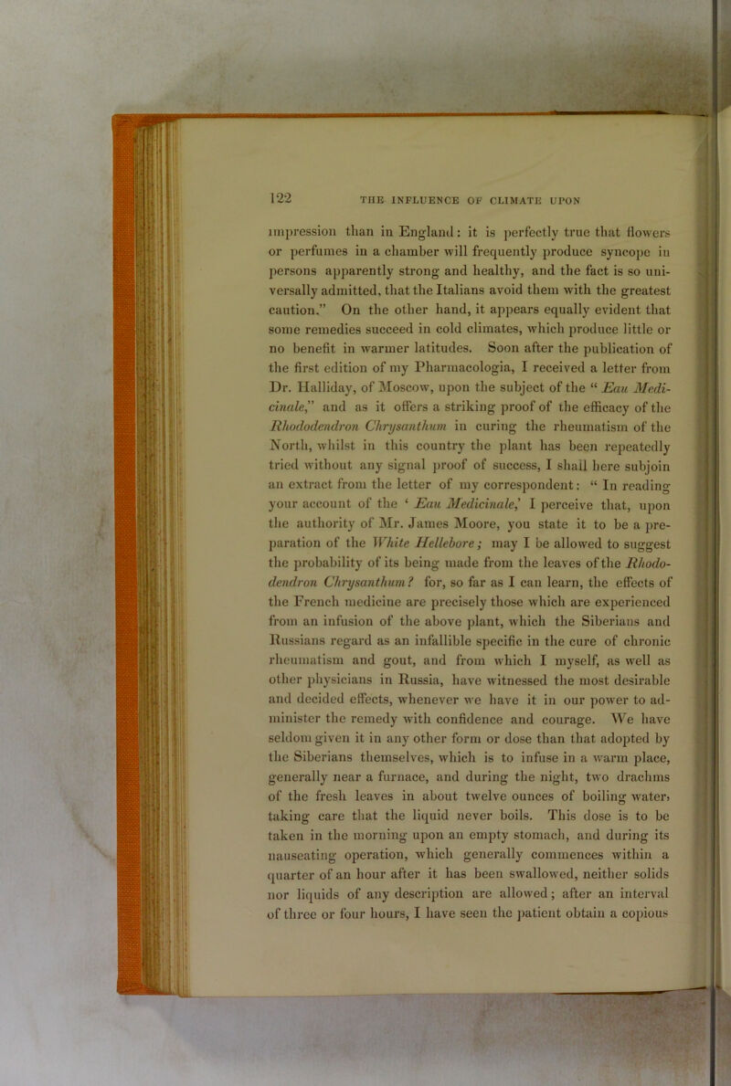 impression than in Englaiul: it is perfectly true that tlovvers or perfumes in a chamber will frequently produce syncope in persons apparently strong and healthy, and the fact is so uni- versally admitted, that the Italians avoid them with the greatest caution.” On the other hand, it appears equally evident that some remedies succeed in cold climates, which jiroduce little or no benefit in warmer latitudes. Soon after the publication of the first edition of my Pharinacologia, I received a letter from Dr. Halliday, of Moscow, upon the subject of the “ Eau Medi- cinale” and as it offers a striking proof of the efficacy of the Rhododendron Chrysanthum in curing the rheumatism of the North, whilst in this country the plant has been repeatedly tried without any signal proof of success, I shall here subjoin an extract from the letter of my correspondent: “ In reading your account of the ‘ Emi Medicinale^ I perceive that, upon the authority of Mr. James Moore, you state it to be a pre- paration of the White Hellebore; may I be allowed to suggest the probability of its being made from the leaves of the Rhodo- dendron Chrysanthum ? for, so far as I can learn, the effects of the French medicine are precisely those which are experienced from an infusion of the above plant, which the Siberians and Russians regard as an infallible specific in the cure of chronic rheumatism and gout, and from which I myself, as well as other physicians in Russia, have witnessed the most desirable and decided effects, whenever we have it in our power to ad- minister the remedy with confidence and courage. We have seldom given it in any other form or dose than that adopted by the Siberians themselves, which is to infuse in a warm place, generally near a furnace, and during the night, two drachms of the fresh leaves in about twelve ounces of boiling water» taking care that the liquid never boils. This dose is to be taken in the morning upon an empty stomach, and during its nauseating operation, which generally commences within a quarter of an hour after it has been swallowed, neither solids nor liquids of any descrijition are allowed; after an interval of three or four hours, I have seen the patient obtain a copious