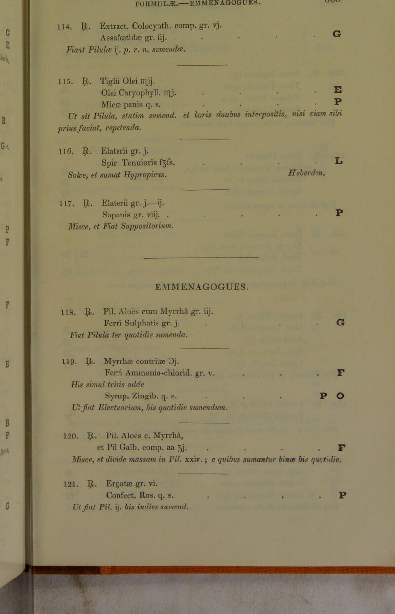 FORMULAE. EMMENAGOGUEb. 114, 9-'. Extract. Colocynth. comp. gr. vj. Assafoetidae gr. iij. . • • . G Fiant Pilulce ij. p. r. n. sumenda. 115. 9- Tiglii Olei R\ij. Olei Caryophyll. I1\j. . • . . E Micas panis q. s. . • • • ^ Ut sit Pilula, statim sumend. et horis duabus interpositis, nisi viam sibi prius faciat, repetenda. 116. 9- Elaterii gr. j. Spir. Tenuioris f^fs. . . • , L Solve, et sumat Hypropicus. Heberden. 117. 9- Elaterii gr.j.—ij. Saponis gr. viij. . • • • P Misce, et Fiat Svppositorium. EMMENAGOGUES. 118, 9- Aloes cum Myrrha gr. iij. Ferri Sulpliatis gr. j. . . . . G Fiat Pilula ter quotidie sumenda. 119. 9- Myrrhae contritae 3j. Ferri Ammonio-chlorid. gr. v. , . . F His simil tritis adde Syrup. Zingib. q. s. . . . P O Utjiat Electuarium, bis quotidie swnendum. 120. 9- Eil. Aloes c. Myrrha, et Pil Galb. comp, aa 5j. . • . . F Misce, et divide massam in Pil. xxiv.; e quibus sumantur bines bis quetidie. 121. 9. Ergotae gr. vi. Confect. Ros. q. s. . . . . P Ut fiat Pil. ij, bis indies sumend.