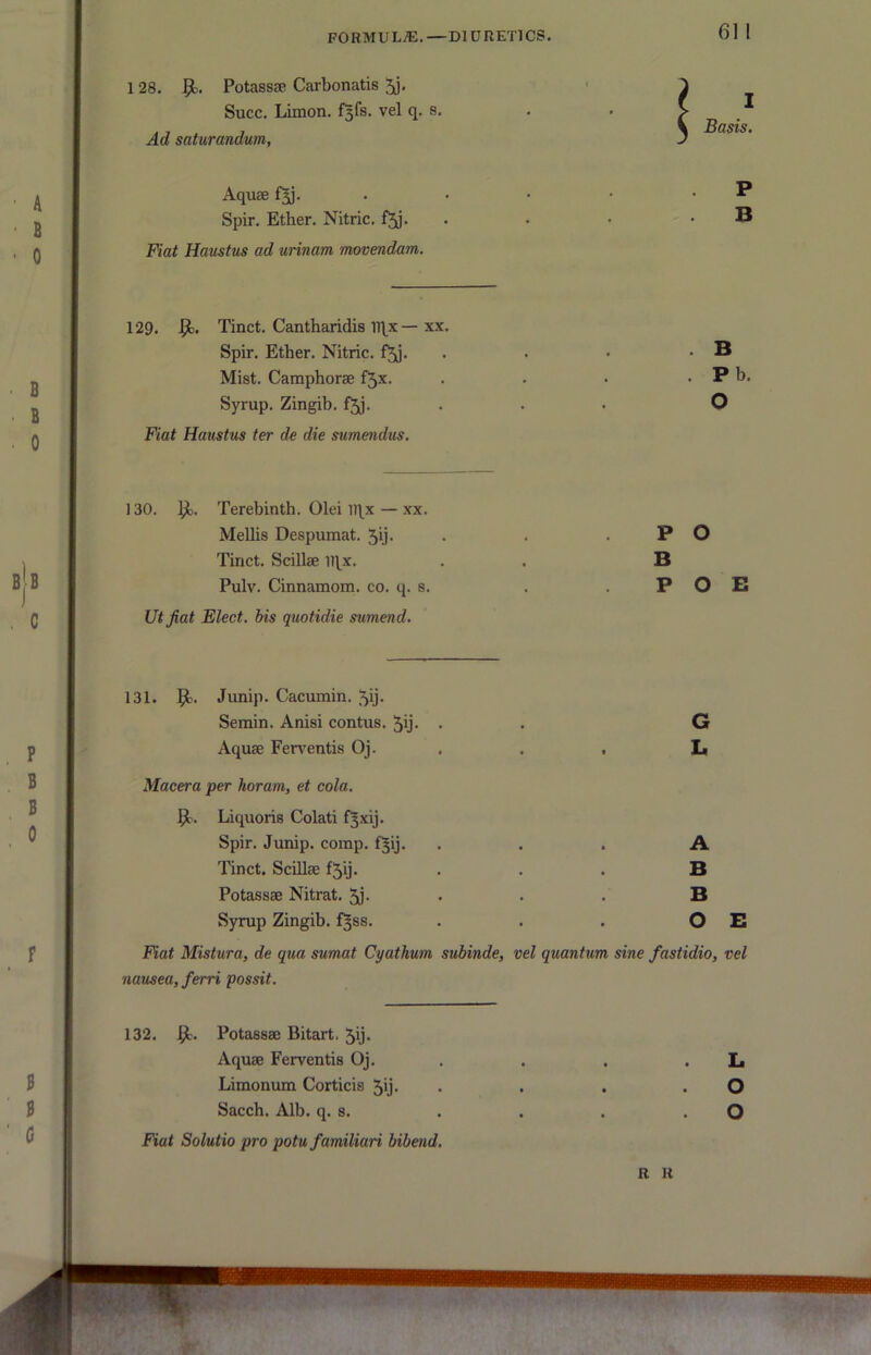 128. Potassse Carbonatis 5j. ^ Succ. Limon. f^fs. vel q. s. . . > ^ , \ Basis. Ad saturandum, J Aquae . • • • • ^ Spir. Ether. Nitric, • • • . B Fiat Haustus ad urinam movendam. 129. Tinct. Cantharidis n^x — xx. Spir. Ether. Nitric, f^j. . . • . B Mist. Camphorae f5x. . . • . P b. Syrup. Zingib. f5j. ... O Fiat Haustus ter de die sumendus. 130. Terebinth. Olei iqx — xx. Mellis Despumat. 5U- • • . P O Tinct. Scillae iqx. . . B Pulv. Cinnamom. co. q. s. . . P O B Utjiat Elect, bis quotidie sumend. 131. Junip. Cacumin. 5ij- Semin. Anisi contus. 5y- • • G Aquae Ferv^entis Oj. . . . L Macera per horam, et cola. 51. Liquoris Colati f^xij. Spir. Junip. comp. f^ij. ... A Tinct. Scillae f5ij. . . . B Potassae Nitrat. 5j- • • • B Syrup Zingib. f^ss. . . . O E Fiat Mistura, de qua sumat Cyathum subinde, vel quantum sine fastidio, vel nausea, ferri possit. 132. 1^. Potassae Bitart. 5ij. Aquae Ferventis Oj. . . . . L Limonum Corticis 5b* • • • • O Sacch. Alb. q. s. . . . . O Fiat Solutio pro potu familiari bibend. R H