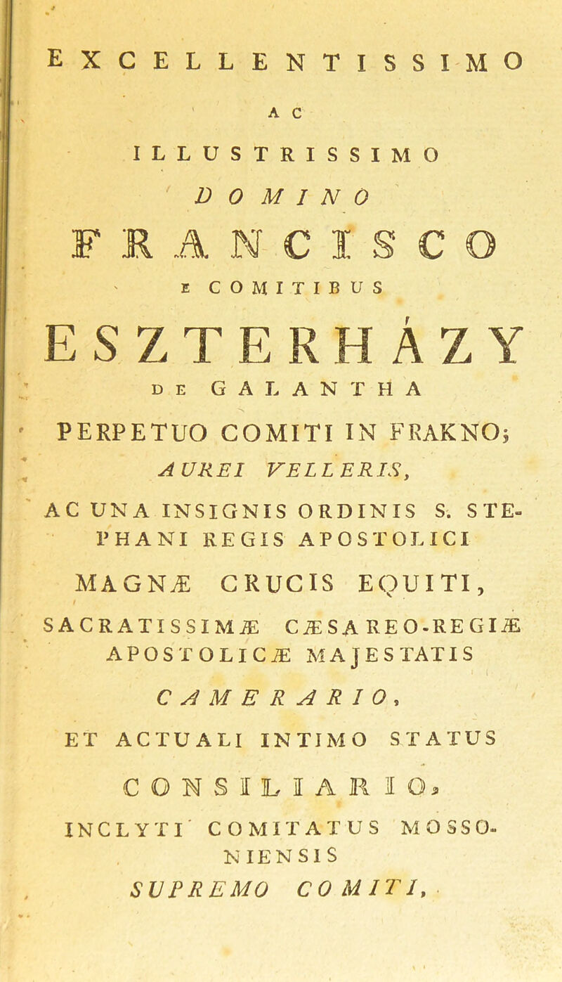 excellentissimo A c \ ILLUSTRISSIMO DOMINO FRANCISCO E COMITIBUS eszterhAzy d e G A L A N T H A H.J r , • PERFETUO GOMITI IN PEAK NO; AUREI VELLERIS, AC UNA INSIGNIS ORDINIS S. STE- PHANI REGIS APOSTOLICI MAGN.E GRUCIS EQUITI, # sacratissima: c^sa reo-regije APOSTQLICiE MAJESTATIS CAMERARIO, ET ACTUALI INTIMO STATUS CONS I LIAR 10, INCLYTI CO MIT AT US MOSSO- N IE N S I S SUPREMO CO MIT I,