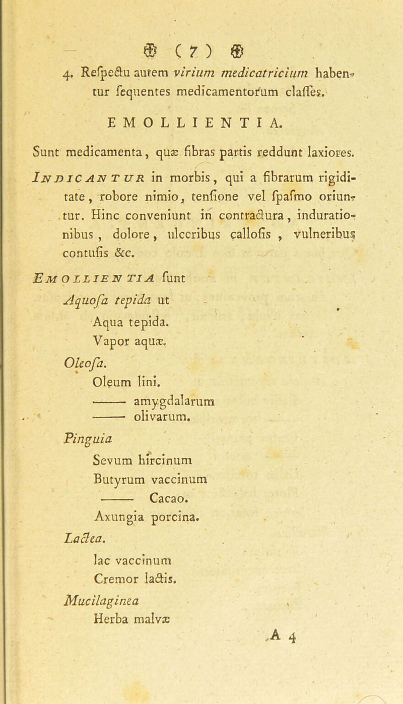 4, Refpe&u autem virium mzdicatrichun haben- tur fequentes medicamentorum claffes. EMOLLIENTIA. Sunt medicamenta, quse fibras partis reddunt laxiores. In d IC an t ur in morbis, qui a fibrarum rigidi- tate , robore nimio, tenlione vel fpafmo oriun? tur. Hinc conveniunt in contraclura, induratio- nibus , dolore, ulccribus callofis , vulneribuf contufis &c. EM O LLIE N TIA funt A quo fa tepida ut Aqua tepida. Vapor aqu.T. Olzofa. Oleum lini. amygdalarum olivarum. Pinguia Sevum hircinum Butyrum vaccinum Cacao. Axungia porcina. Laclea. lac vaccinum Cremor ladis. Mucilaginea Herba malvze ,A 4