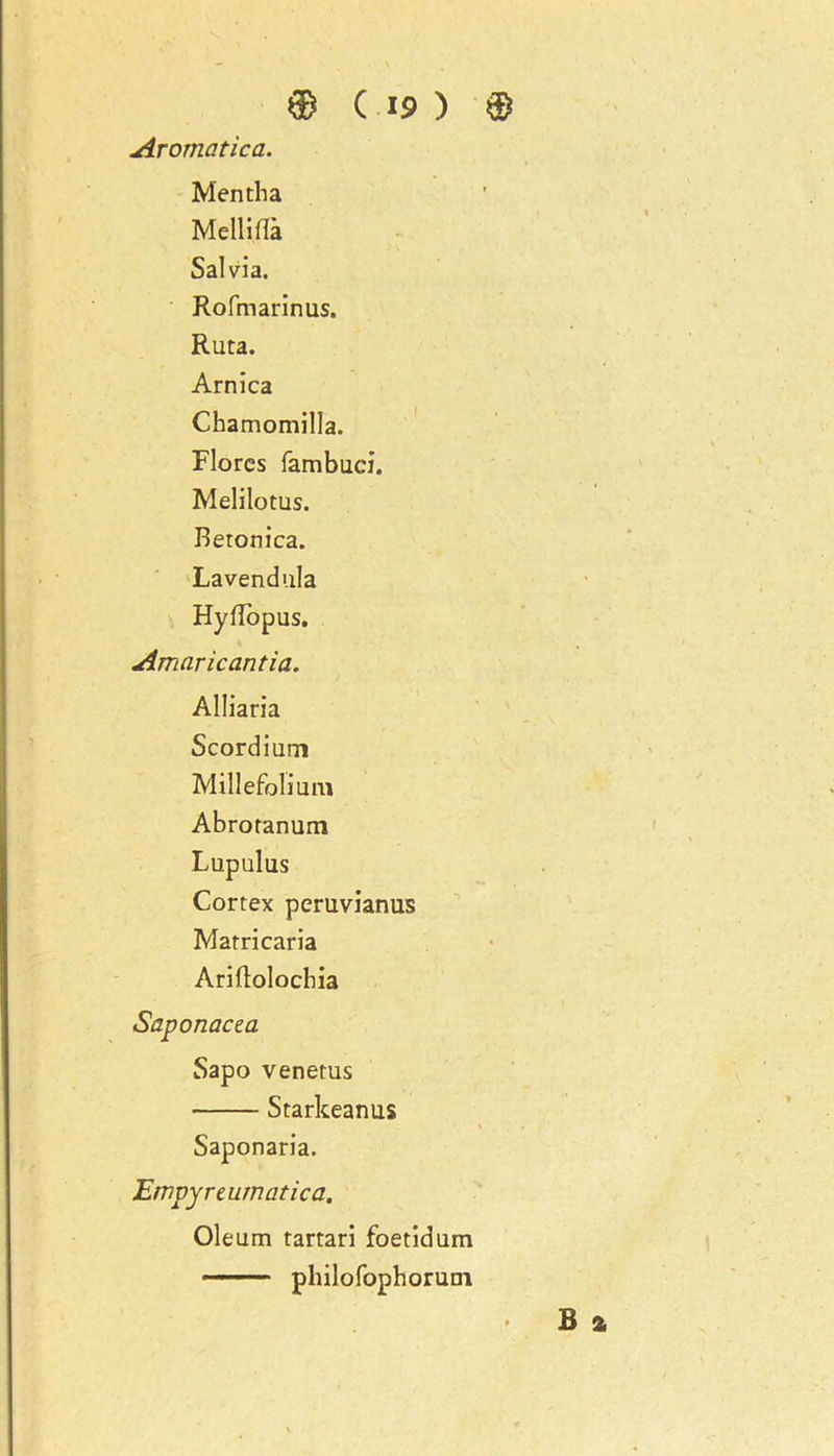 Aromatica. Mentha Mellilla Salvia. Rofmarinus. Ruta. Arnica Ckamomilla. Flores fambuci. Melilotus. Beronica. Lavendula Hyflopus. Amaricantia. Alliaria Scordium Millefolium Abrotanum Lupulus Cortex peruvianus Matricaria Ariftolochia Saponacea Sapo venerus Starkeanus Saponaria. Empyreurnatica. • B a Oleum tartari foetidum ■ ■■ philofophorum