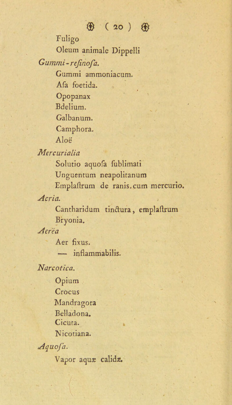 Fuligo Oleum animale Dippelli Gummi - rejinofa. Gummi ammoniacum. Afa foerida. i Opopanax Bdelium. Galbanum. Camphora. Aloe Mercurialia Solutio aquofa fublimati Unguentum neapolitanum Emplaflrum de ranis.cum mercurio. Acrid. Cantbaridum tin&ura, emplaflrum Bryonia. A ere a Aer fixus. — inflammabilis. Narcotica. Opium Crocus Mandragora Belladona. Cicura. * Nicotiana. Aquofa. Vapor aqux calids.