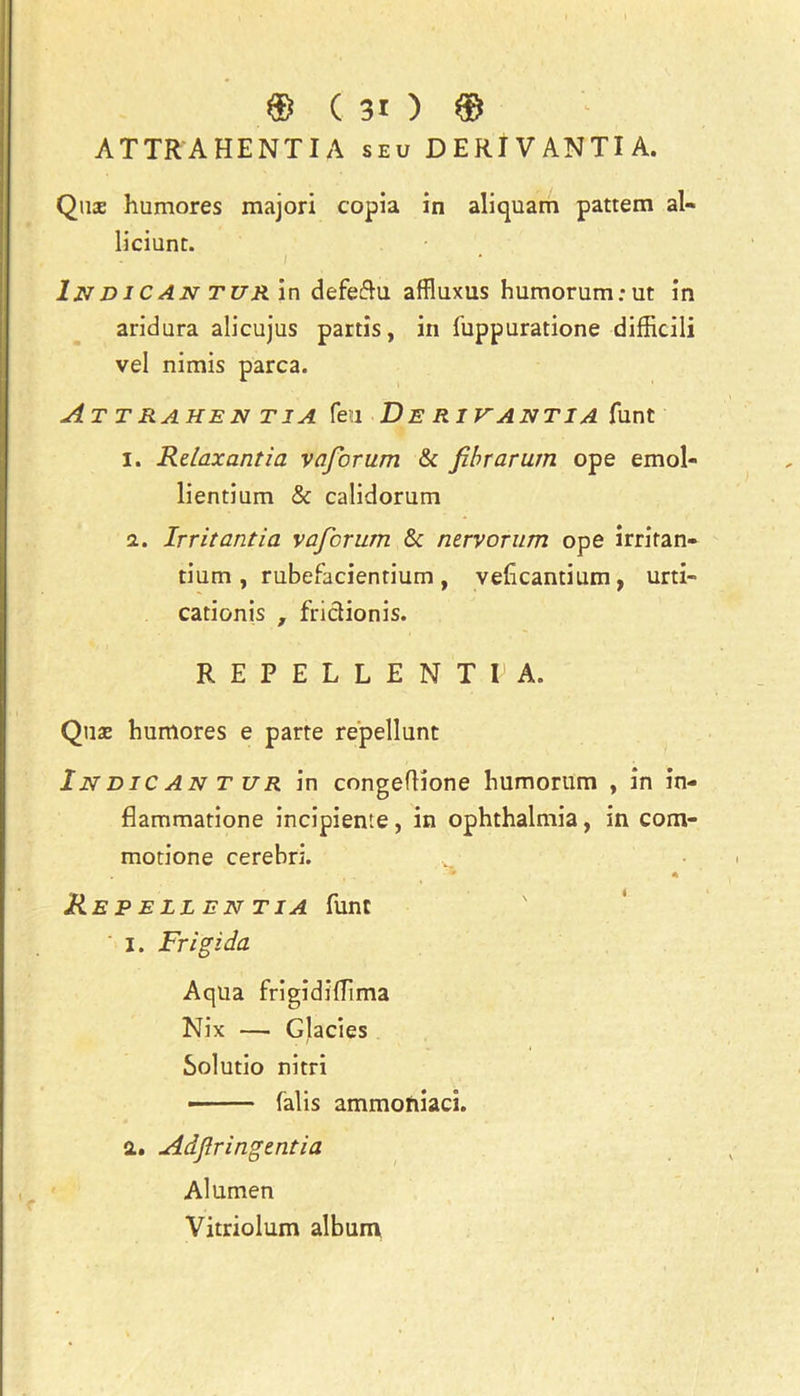 ATTRA HENTIA seu DERIVANTIA. Quae humores majori copia in aliquam pattern al- liciunt. / Ind i C AN T UR in defedu affluxus humorum;ut in aridara alicujus partis, in fuppuratione difficili vel nimis parca. At trahen tia feu Derivantia funt I. Relax anti a vaforum & fibrarum ope emol- lientium & calidorum a. Irritantia vafcrum & nervorum ope irritan- tium , rubefacientium , vehcantium, urti- cationis , fridionis. REPELLENT I1 A. Quae humores e parte repellunt In Die AN T ur in congeflione humorum , in in- flammatione incipiente, in ophthalmia, in com- motione cerebri. • . T* * Repellentia funt I. Frigida Aqua frigidiffima Nix — Glacies Solutio nitri falis ammoniaci. a. Adjlringentia Alumen Vitriolum album