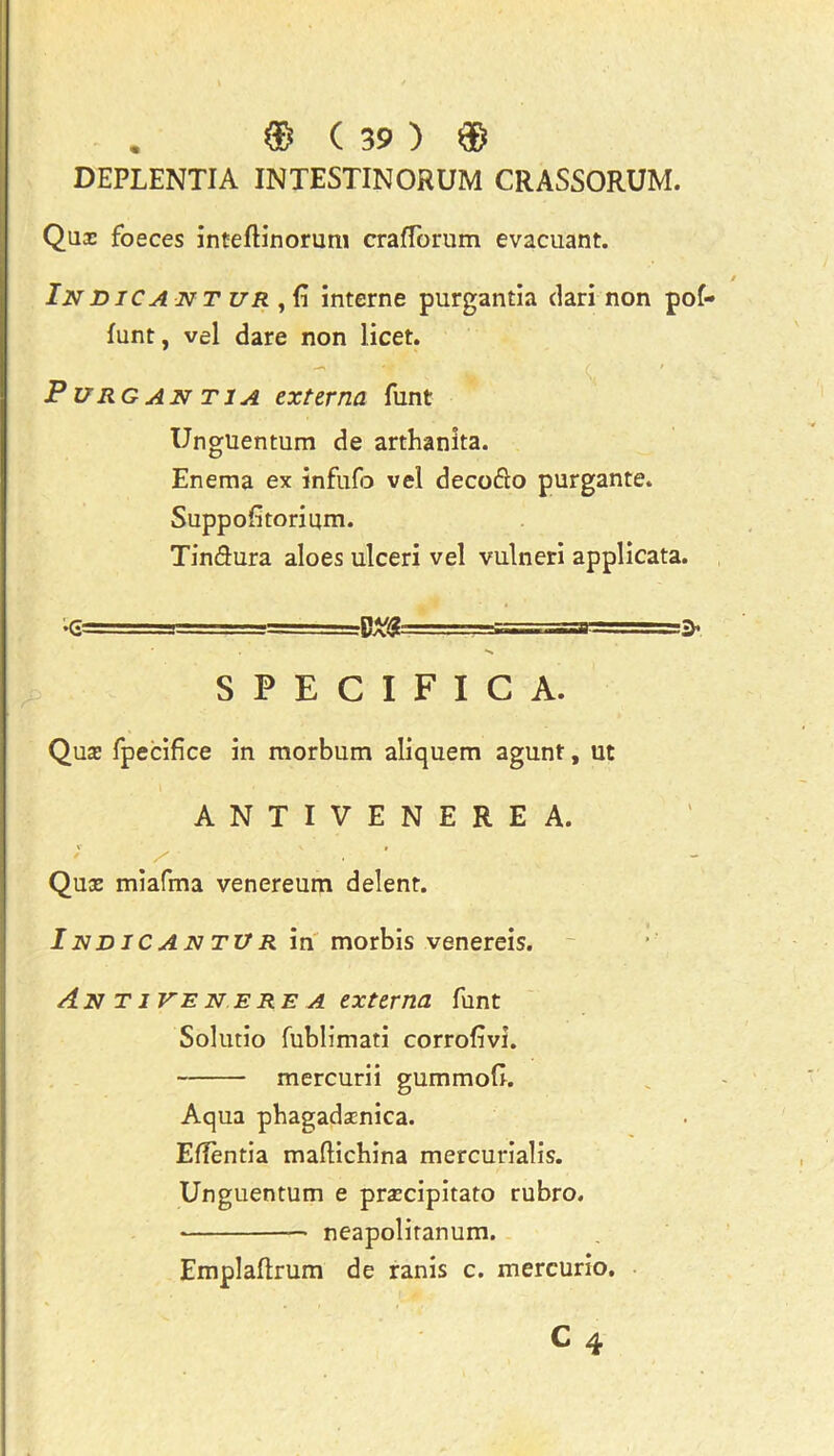 DEPLENTIA INTESTINORUM CRASSORUM. Qux foeces inteflinorum crafforum evacuant. Indica nt ur , fi interne purgantia dari non pof- funt, vel dare non licet. Purgantia externa funt Unguentum de arthanita. Enema ex infufo vel decofto purgante. Suppofitorium. Tin&ura aloes ulceri vel vulneri applicata. SPECIFIC A. Qux fpecifice in morbum aliquem agunt, ut ANTIVENEREA. V ' » / S Qux miafma venereum delent. IndicantVr in morbis venereis. An Tivenere a externa funt Solutio fublimati corrolivi. mercurii gummofi. Aqua pbagadxnica. EfTentia mallichina mercurialis. Unguentum e prxcipitato rubro. neapoliranum. Emplaftrum de ranis c. mercurio.