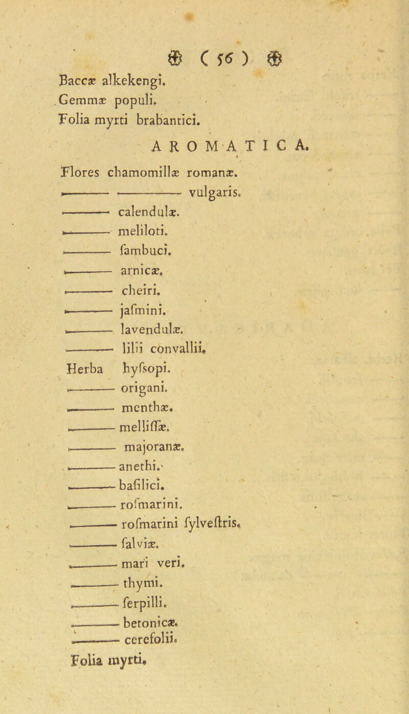 Baccae alkekengi. Gemmae populi. Folia myrti brabantici. AROMATIC A, i Flores chamomillae romanae. * vulgaris. calendula. »- meliloti. fa m buck arnica?, cheiri. jafmini. lavendulae. . lilii convallii, Herba hyfsopi. origani. menthae. melliflae. > majoranae. . anethi.' — bafilici. __ rofmarini. rofmarini fylveftris, — falviae. mari veri. .. thy mi. ferpilli. betonic*. .— cerefolii. Folia tnyrti.