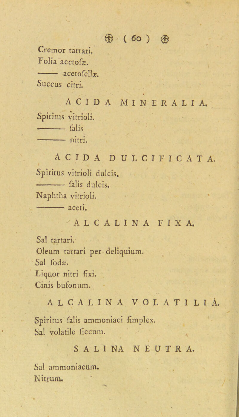 L t $•(*<>) ® Cremor tartari. Folia acetofx. acetofelbe. Succus cirri. i A C I D A MINERALIA* Spiritus vitrioli. falis nitri. A C I D A D U L C I F I C A T A. Spiritus vitrioli dulcis. falis dulcis. Naphtha vitrioli. aceti. 'ALCALINA FIX A. Sal tartari.' Oleum tartari per deliquium. Sal foda:. Liquor nitri fixi. Cinis bufonum. ALCALINA VOLATILlA. Spiritus falis ammoniaci (implex. Sal volatile ficcum. S A L I NA NEUTRA. Sal ammoniacum. ft itrum.