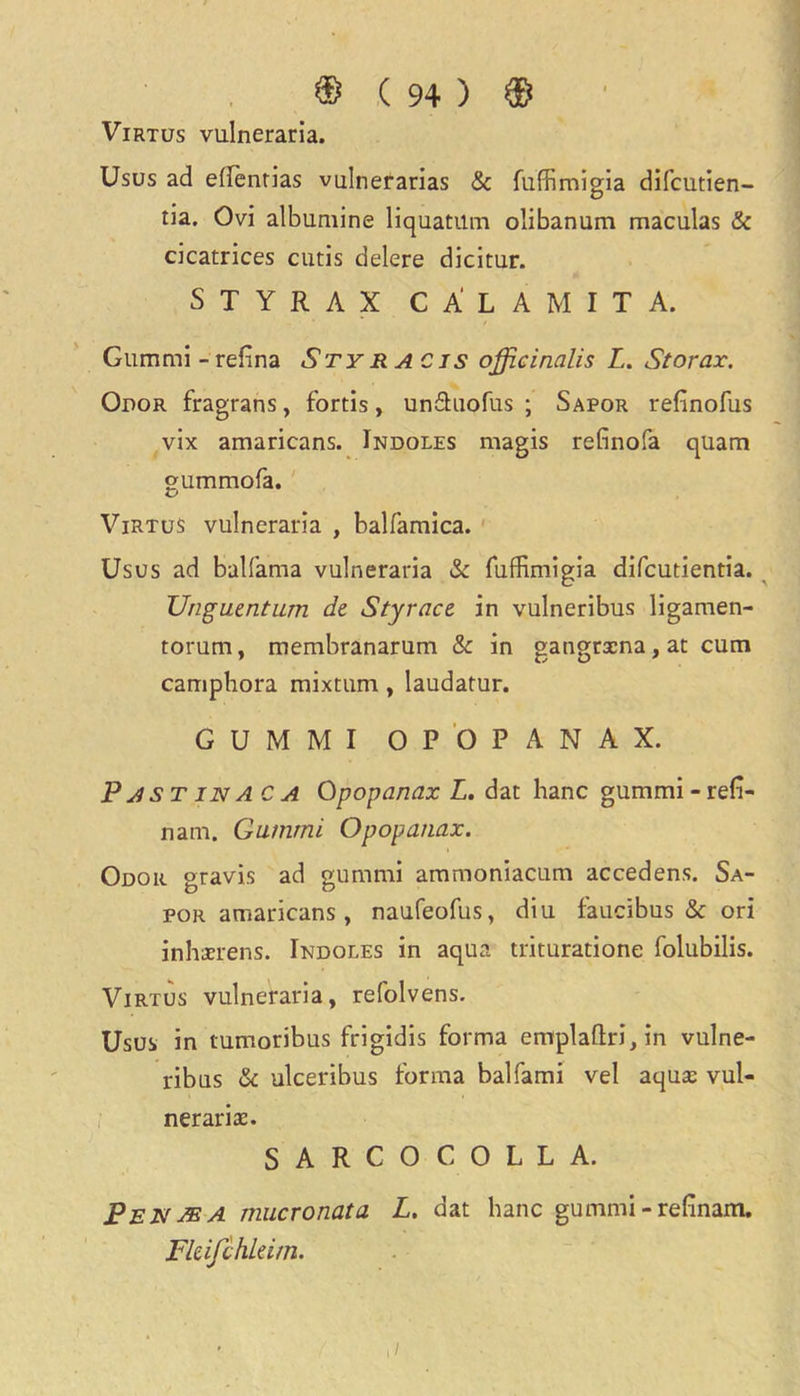 Virtus vulneraria. Usus ad edenrias vulnerarias & fuffimigia difcutien- tia. Ovi albumine liquatilm olibanum maculas & cicatrices cutis delere dicitur. S T Y R A X CA'L AMITA. Gum mi - refina Sty r a c is officinalis L. St or ax. Odor fragrans, fords, unftuofus ; Sapor refinofus vix amaricans. Indoles magis refinofa quam gummofa. Virtus vulneraria , balfamica. Usus ad balfama vulneraria & fuffimigia difcutientia. Unguentum de Styracz in vulneribus ligamen- torum, membranarum & in gangrxna,at cum camphora mixtum , laudatur. GUMMI OPOPANAX. Pastinaca Opopanax L. dat hanc gummi - refi- nam, Gummi Opopanax. Odor gravis ad gummi ammoniacum accedens. Sa- por amaricans , naufeofus, diu faucibus & ori inhaerens. Indoles in aqua trituratione folubilis. Virtus vulneraria, refolvens. Usus in tumoribus frigidis forma emplaftri,in vulne- ribus & ulceribus forma balfami vel aqua: vul- neraria:. SARCOCOLLA. Pen ye a mucronata L. dat hanc gummi - refinam. Fkifchkim. ./