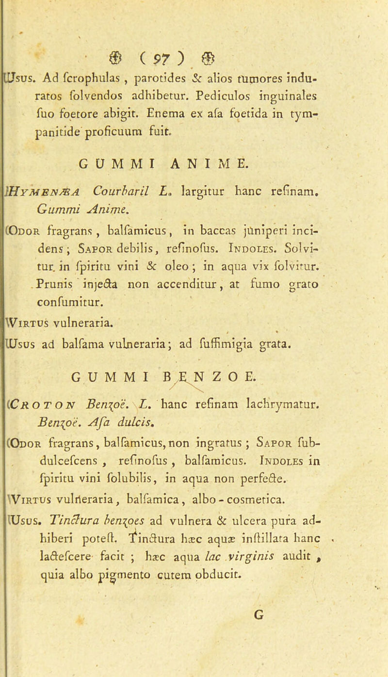 ILJsus. Ad fcrophulas , parotides & alios tUtnores indu- ratos folvendos adhibetur. Pediculos inguinales fuo foetore abigit. Enema ex afa foetida in tym- panitide proficuum fait.. }Hymenj®a Courbaril L„ largitur hanc refinam. Gummi Anime. (Odor fragrans , balfamicus, in baccas jfiniperi inci- dens ; Sapor debilis, refinofus. Indoles. Solvi- tur. in fpiritu vini & oleo ; in aqua vix folvirur. Prunis inje&a non accenditur, at fumo grato confumitur. Wirtus vulneraria. i % IXJsus ad balfama vulneraria; ad fuffimigia grata. (.Cr o t on Ben\oe. L. hanc refinam Iachrymatur. Ben{oe. Afa dulcis. (Odor fragrans, balfamicus,non ingratus ; Sapor fub- dulcefcens , refinofus , balfamicus. Indoles in fpiritu vini folubilis, in aqua non perfefle. Virtus vulrieraria, balfamica, albo - cosmetica. lUsus. Tinclura ben\oe.s ad vulnera & ulcera pura ad- hiberi potefl. 'finftura htec aquse infiillara hanc laftefcere facit ; hsc aqua lac virginis audit , quia albo pigmento cutera obducit. GUMMI A N I xM E. GUMMI G