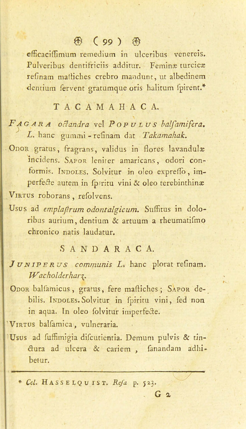 efficaciflimum remedium in ulceribus venereis. Pulveribus dentifriciis additur. Feminac turcicse rednam mafHcbes crebro mandunt, ut albedinem Pentium fervent gratumque oris halitum fpirent.* T A C A M A H A C A. Fa g ar a oclandra vel P op u l us balfamifera. L. hanc gummi - rednam dat Takamahak. *D Odor gratus, fragrans, validus in flores lavandulae incidens. Sapor Jenifer amaricans, odori con- formis. Indoles. Solvitur in o!eo expreffo, im- perfede autem in fpfritu vini & oleo terebinthinaj Virtus roborans , refolvens. Usus ad zmplajlrum odontalgic urn. Suffitus in dolo- ribus aurium, dentium & artuum a rheumatifmo chronico natis laudatur. . • . V .. SANDARACA. J UNIPER.US communis L-. hanc plorat rednam. JVacholdtrhar\, Odor balfamicus , grams, fere maftiches ; Sapor de- bilis. Indoles.Solvitur in fpiritu vini, fed non in aqua. In oleo folvitur imperfecte. Virtus balfamica, vulneraria. Usus ad fuffimigia difcutientia. Demum pulvis & tin- dura ad ulcera & cariem , fanandam adhi> betur. * Cel. HaSSELQu 1ST. Ref a p. 5 23. . G a