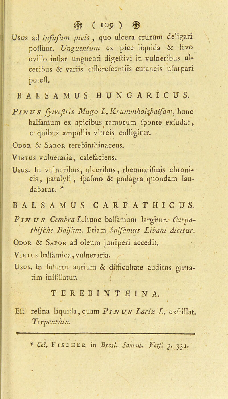 Usus ad infujum picis , quo ulcera crurum deligari podiint. Unguentum ex pice liquida & fevo ovillo .indar unguenti digedivi in vulneribus ul- ceribus & variis efflorefcentiis cutaneis ufurpari pored. BALSAM US HUN GARICUS. Pin us fylvejlris Mngo L.Krummholrfalfan?, hunc balfaraum ex apicibus ramorum fponte exludat, e quibus ampullis vitreis colligitur. Odor & Saror terebinthinaceus. Virtus vulneraria, calefaciens. Usus. In vulneribus, ulceribus, rheumatifmis chroni- cis, paralyfi , ipafmo & podagra quondam lau- dabatur. * BALSAM US CARP ATHICUS. ; . Pin us Cembra X.hvinc balfamjam largitur. Carpa~ thifche. Balfam. Etiam balfamus Libani dicitur. Odor & Sapor ad oleum juniperi accedit. Virtus balfamica,vulneraria. Usus. In fufurru aurium & dixRcultate auditus gutta- tim indillatur. TEREBINTHINA. Ed redna liquida, quam Pin us Larix L. exdillat. Terpenthin. * Cel. Fischer in Brest. Satnml. VerJ'. jp. 331.