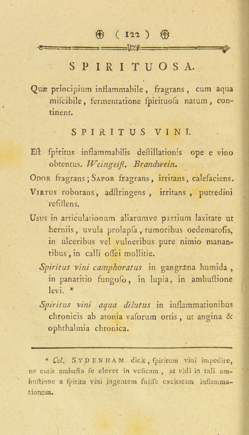 •C===S^=== ■=-, -: »=====Jff- ~ S P I R I T U O S A. • Qua? principium infiammabile , fragrans, cum aqua milcibile, fermentatione fpirituofa natum, con- tinent. SP1RITUS V I N I. Eft fpiritus inflammahilis deftillationis ope e vino obtentus. TVcingeiJl. Brandwein, Odor fragrans; Sapor fragrans, irritans, calefaciens. Virtus roborans, adftringens , irritans, putredini refiflens. Usus in articulationum aliarumve partium Iaxitate ut herniis, uvula prolapfa ,• tumoribus oedematofis, in ulceribus vel vulneribus pure nimio manan- tibus,in calli ofifei mollitie. Spiritus vini camphoratus in gangrina humida , in panaritio fungofo, in lupia, in ambuftione levi. * Spiritus vini aqua dilutus in inflammationibus chronicis ab atonia vaforum ortis , ut angina & ophthalmia chronica. * Cel. Sydenham diclt, fpiritum vini impedire, ne cutis ambufta fe elevet in vcficam , at vidi in tali am- buftione a fpiritu vini jngentem fuiire excitatam iitflamma- tioncm.