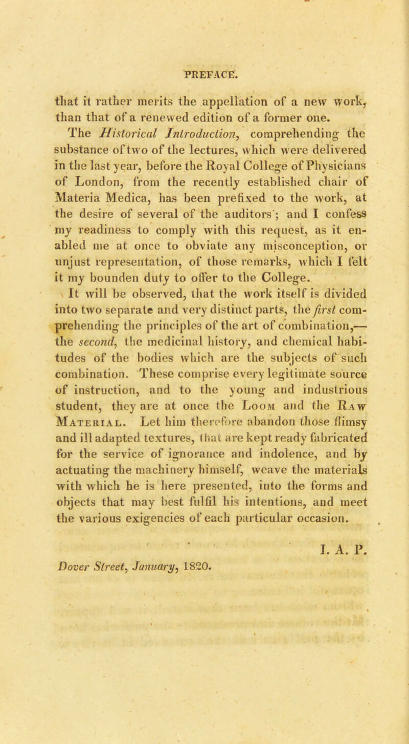 that il rather merits the appellation of a new work, than that of a renewed edition of a former one. The Historical Introduction, comprehending the substance of two of the lectures, which were delivered in the last year, before the Royal College of Physicians of London, from the recently established chair of Materia Medica, has been prefixed to the work, at the desire of several of the auditors'; and I confess my readiness to comply with this request, as it en- abled me at once to obviate any misconception, or unjust representation, of those remarks, which I felt it my bounden duty to oiler to the College. \ It will be observed, that the work itself is divided into two separate and very distinct parts, the first com- prehending the principles of the art of combination,— the second, the medicinal history, and chemical habi- tudes of the bodies which are the subjects of such combination. These comprise every legitimate source of instruction, and to the young and industrious student, they are at once the Loom and the Raw Material. Let him therefore abandon those flimsy and ill adapted textures, that are kept ready fabricated for the service of ignorance and indolence, and by actuating the machinery himself, weave the materials with which he is here presented, into the forms and objects that may best fulfil his intentions, and meet the various exigencies of each particular occasion. I. A. P. Dover Street, January, 1820. I