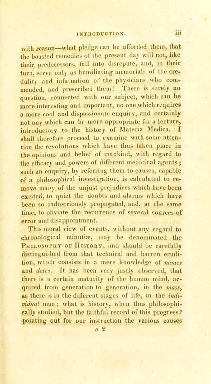 with reason—what pledge can be afforded them, that the boasted remedies of the present day will not, like their predecessors, fall into disrepute, and, in their turn, serve only as humiliating memorials of the cre- dulit> and infatuation of the physicians who com- mended, and prescribed them? There is surely no question, connected with our subject, which can be more interesting and important, no one which requires a more cool and dispassionate enquiry, and certainly not any which can be more appropriate for a lecture, introductory to the history ot Materia Medica. I shall therefore proceed to examine with some atten- tion the revolutions which have thus taken place in the opinions and belief of mankind, with regard to the efficacy and powers of different medicinal agents ; such an enquiry, by referring them to causes, capable of a philosophical investigation, is calculated to re- move many of the unjust prejudices which have been excited, to quiet the doubts and alarms which have been so industriously propagated, and, at the same time, to obviate the recurrence of several sources of error and disappointment. This moral view of events, without any regard to chronological minutia?, may be denominated the Philosophy of History, and should be carefully distinguished from that technical and barren erudi- tion, winch consists in a mere knowledge of names and dates. It has been very justly observed, that there is a certain maturity of the human mind, ac- quired from generation to generation, in the ?nass} as there is in the different stages of life, in the indi- vidual man ; what is history, when thus philosophi- cally studied, but the faithful record of this progress? pointing out for our instruction the various causes a 2