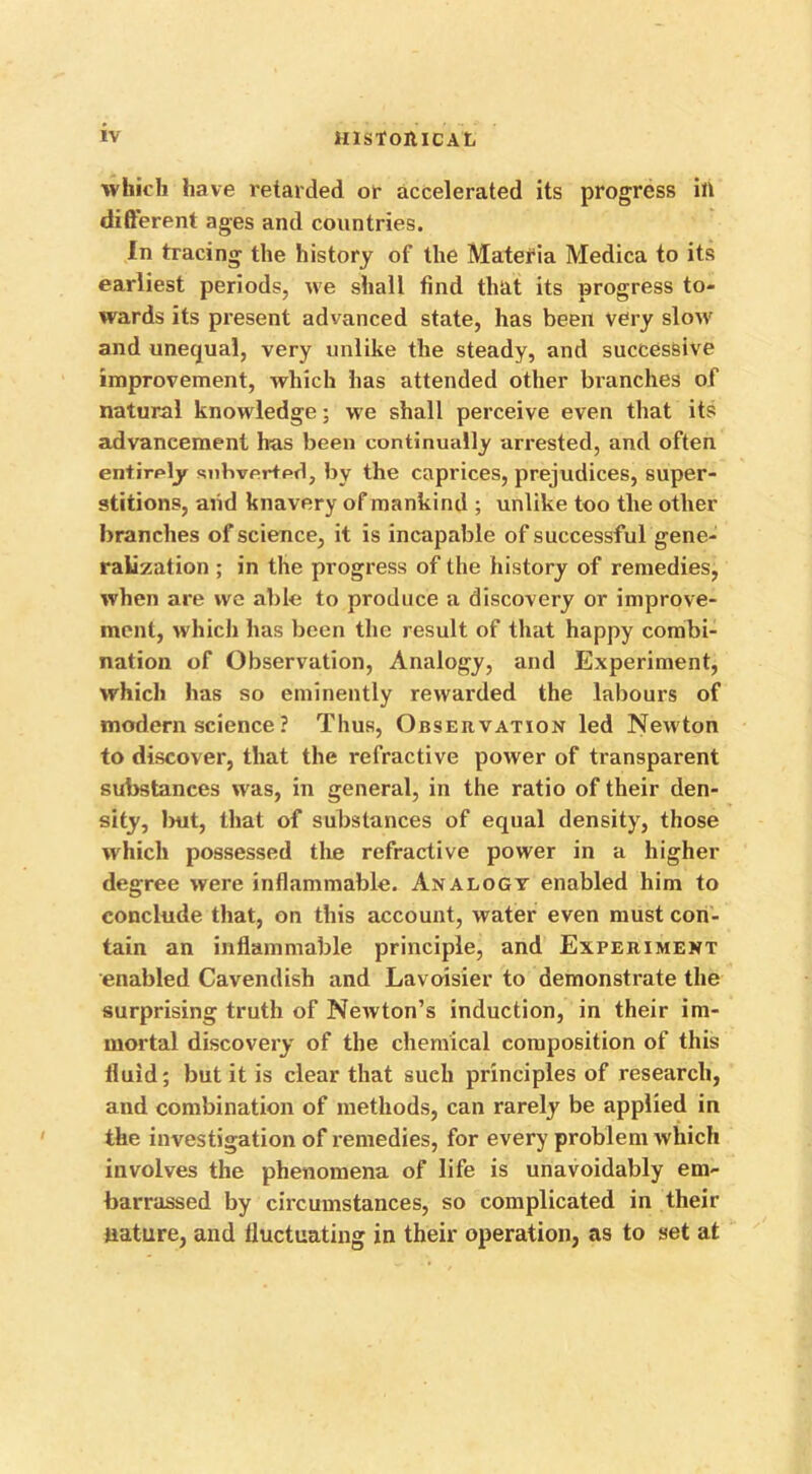 which have retarded or accelerated its progress ill different ages and countries. In tracing the history of the Materia Medica to its earliest periods, we shall find that its progress to- wards its present advanced state, has been very slow and unequal, very unlike the steady, and successive improvement, which has attended other branches of natural knowledge; we shall perceive even that its advancement has been continually arrested, and often entirely subverted, by the caprices, prejudices, super- stitions, and knavery of mankind ; unlike too the other branches of science, it is incapable of successful gene- ralization ; in the progress of the history of remedies, when are vve able to produce a discovery or improve- ment, which has been the result of that happy combi- nation of Observation, Analogy, and Experiment, which has so eminently rewarded the labours of modern science ? Thus, Observation led Newton to discover, that the refractive power of transparent substances was, in general, in the ratio of their den- sity, but, that of substances of equal density, those which possessed the refractive power in a higher degree were inflammable. Analogy enabled him to conclude that, on this account, water even must con- tain an inflammable principle, and Experiment enabled Cavendish and Lavoisier to demonstrate the surprising truth of Newton’s induction, in their im- mortal discovery of the chemical composition of this fluid; but it is clear that such principles of research, and combination of methods, can rarely be applied in the investigation of remedies, for every problem which involves the phenomena of life is unavoidably em- barrassed by circumstances, so complicated in their nature, and fluctuating in their operation, as to set at