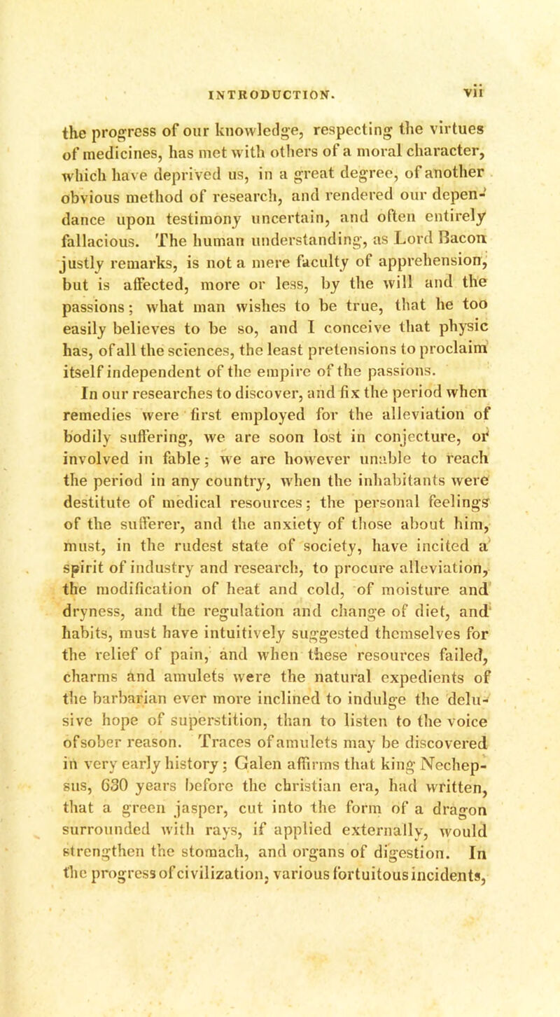 the progress of our knowledge, respecting the virtues of medicines, has met with others of a moral character, which have depri ved us, in a great degree, of another obvious method of research, and rendered our depen- dance upon testimony uncertain, and often entirely fallacious. The human understanding, as Lord Bacon justly remarks, is not a mere faculty of apprehension, but is affected, more or less, by the will and the passions; what man wishes to be true, that he too easily believes to be so, and I conceive that physic has, of all the sciences, the least pretensions to proclaim itself independent of the empire of the passions. In our researches to discover, arid fix the period when remedies were first employed for the alleviation of bodily suffering, we are soon lost in conjecture, of involved in fable; we are however unable to reach the period in any country, when the inhabitants were destitute of medical resources; the personal feelings of the sufferer, and the anxiety of those about him, must, in the rudest state of society, have incited a spirit of industry and research, to procure alleviation, the modification of heat and cold, of moisture and dryness, and the regulation and change of diet, and' habits, must have intuitively suggested themselves for the relief of pain, and when these resources failed, charms and amulets were the natural expedients of the barbarian ever more inclined to indulge the delu- sive hope of superstition, than to listen to the voice ofsober reason. Traces of amulets may be discovered in very early history; Galen affirms that king Nechep- sus, 630 years before the Christian era, had written, that a green jasper, cut into the form of a dragon surrounded with rays, if applied externally, would strengthen the stomach, and organs of digestion. In the progress of civilization, various fortuitous incidents,